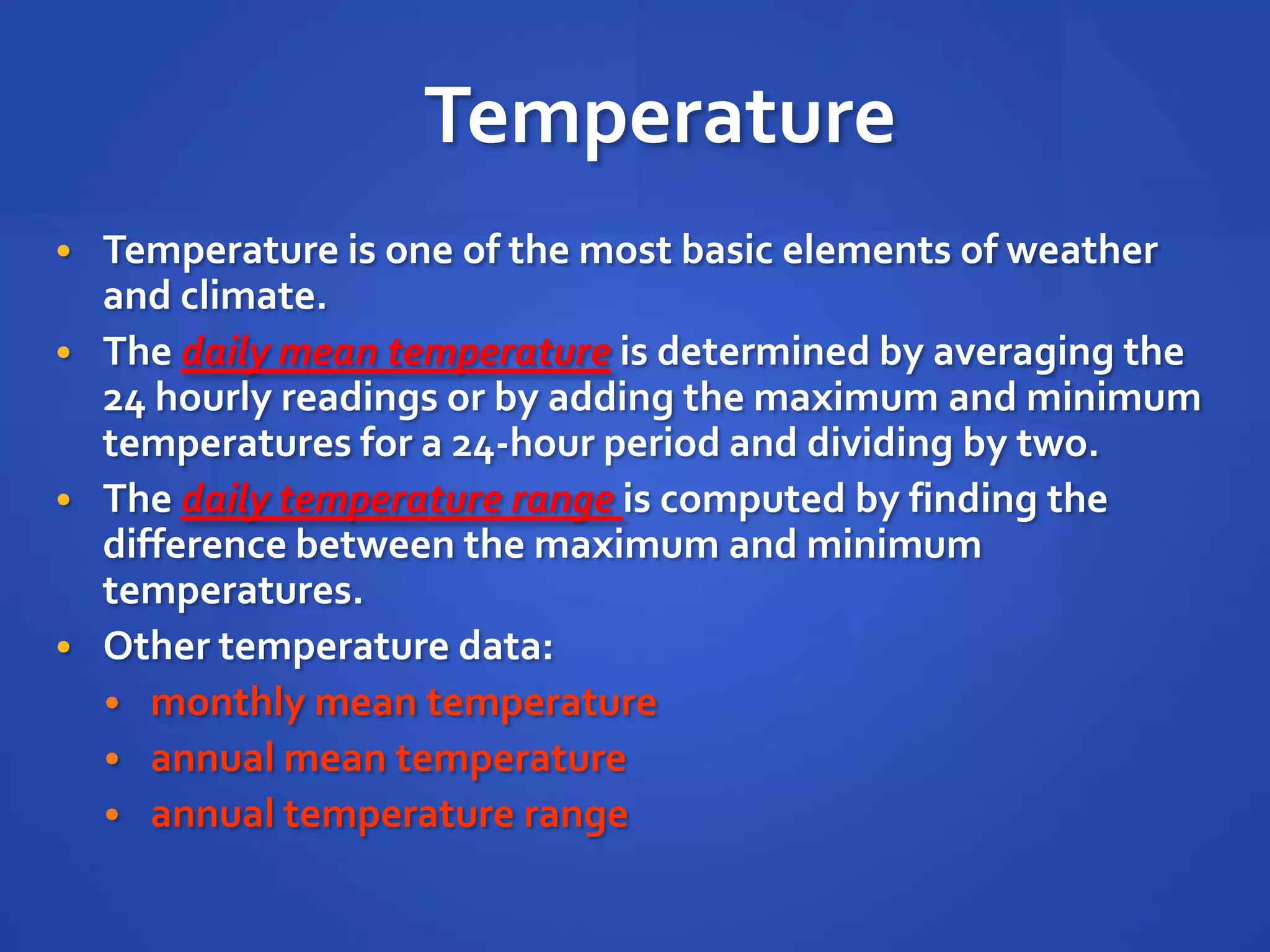 Temperature
• Temperature is one of the most basic elements of weather
  and climate.
• The daily mean temperature is determined by averaging the
  24 hourly readings or by adding the maximum and minimum
  temperatures for a 24-hour period and dividing by two.
• The daily temperature range is computed by finding the
  difference between the maximum and minimum
  temperatures.
• Other temperature data:
  • monthly mean temperature
  • annual mean temperature
  • annual temperature range
 