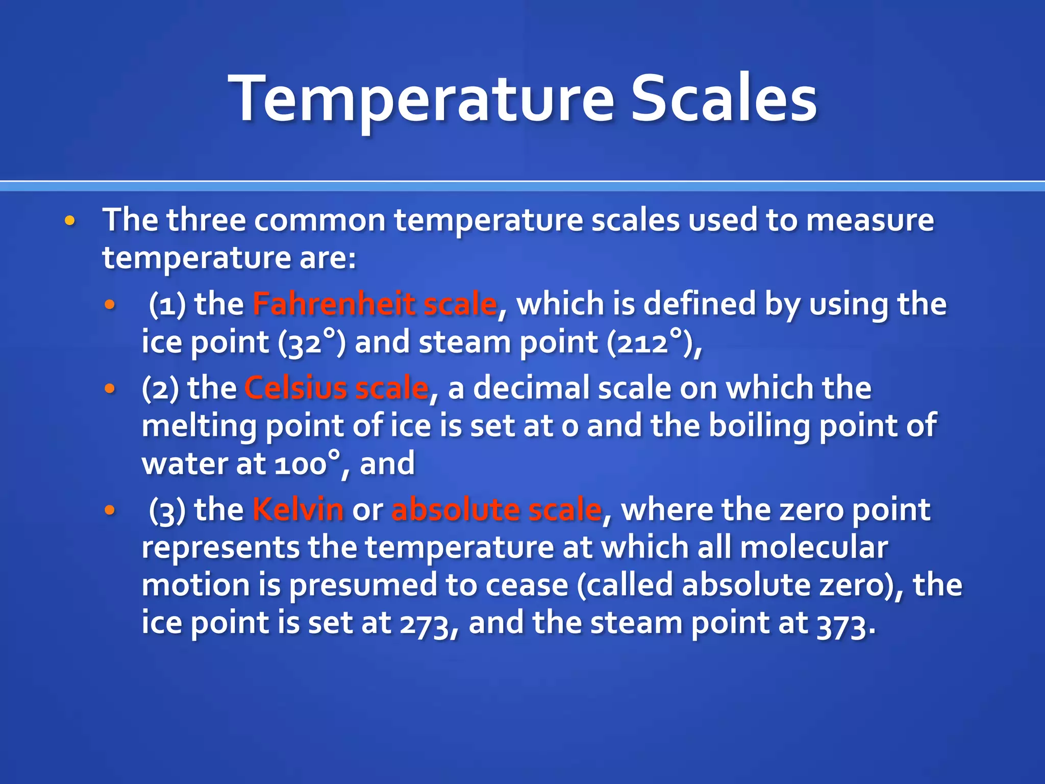 Temperature Scales
• The three common temperature scales used to measure
  temperature are:
  • (1) the Fahrenheit scale, which is defined by using the
    ice point (32°) and steam point (212°),
  • (2) the Celsius scale, a decimal scale on which the
    melting point of ice is set at 0 and the boiling point of
    water at 100°, and
  • (3) the Kelvin or absolute scale, where the zero point
    represents the temperature at which all molecular
    motion is presumed to cease (called absolute zero), the
    ice point is set at 273, and the steam point at 373.
 