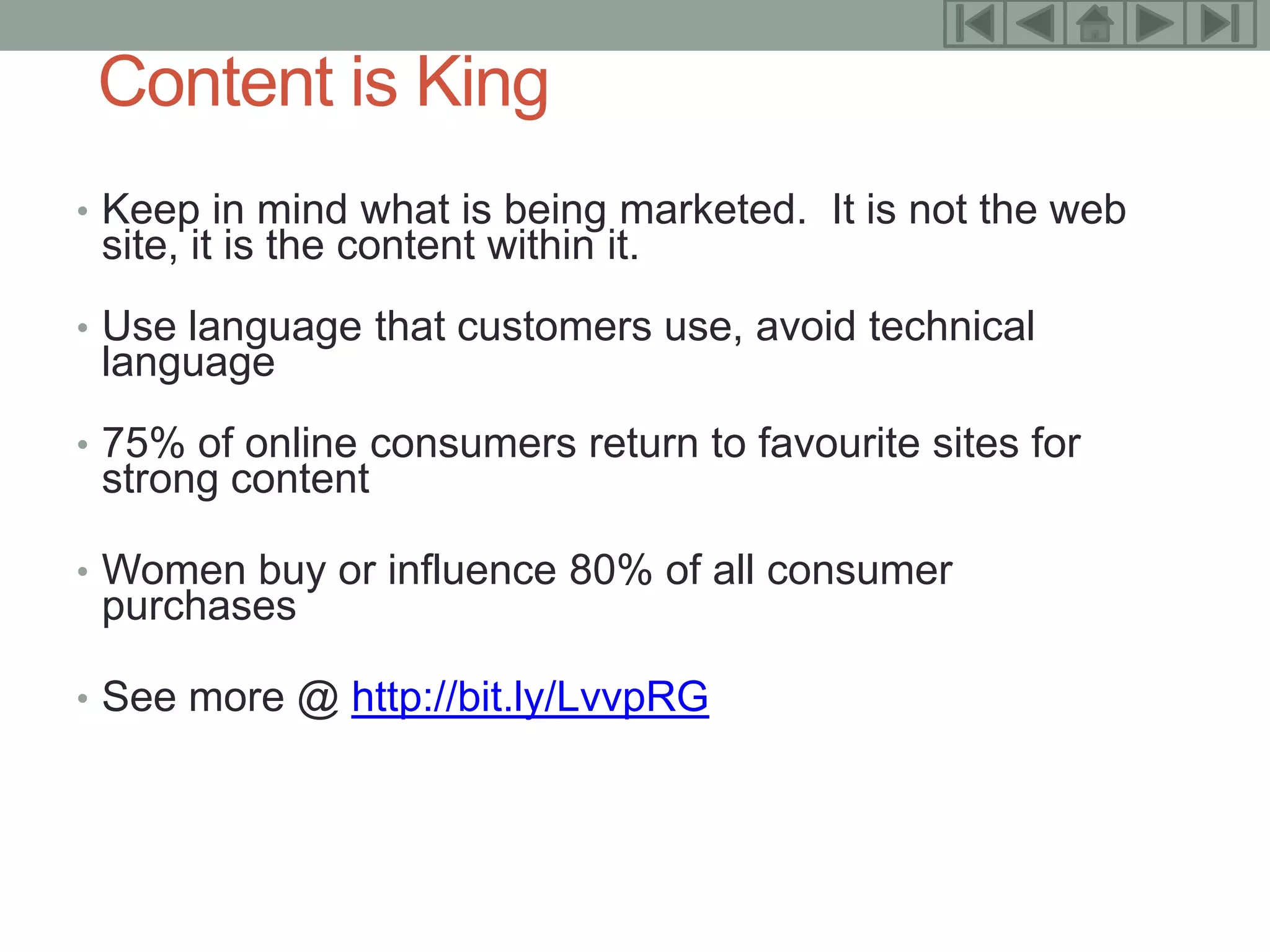 14

 Content is King
• Keep in mind what is being marketed. It is not the web
 site, it is the content within it.
• Use language that customers use, avoid technical
 language
• 75% of online consumers return to favourite sites for
 strong content

• Women buy or influence 80% of all consumer
 purchases

• See more @ http://bit.ly/LvvpRG
 