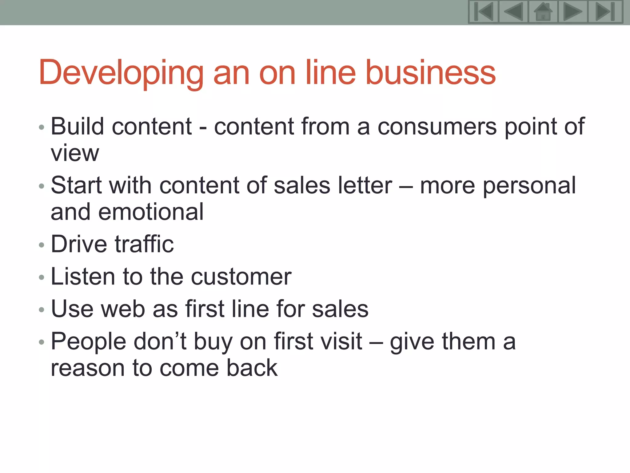 15



Developing an on line business
• Build content - content from a consumers point of
  view
• Start with content of sales letter – more personal
  and emotional
• Drive traffic
• Listen to the customer
• Use web as first line for sales
• People don’t buy on first visit – give them a
  reason to come back
 