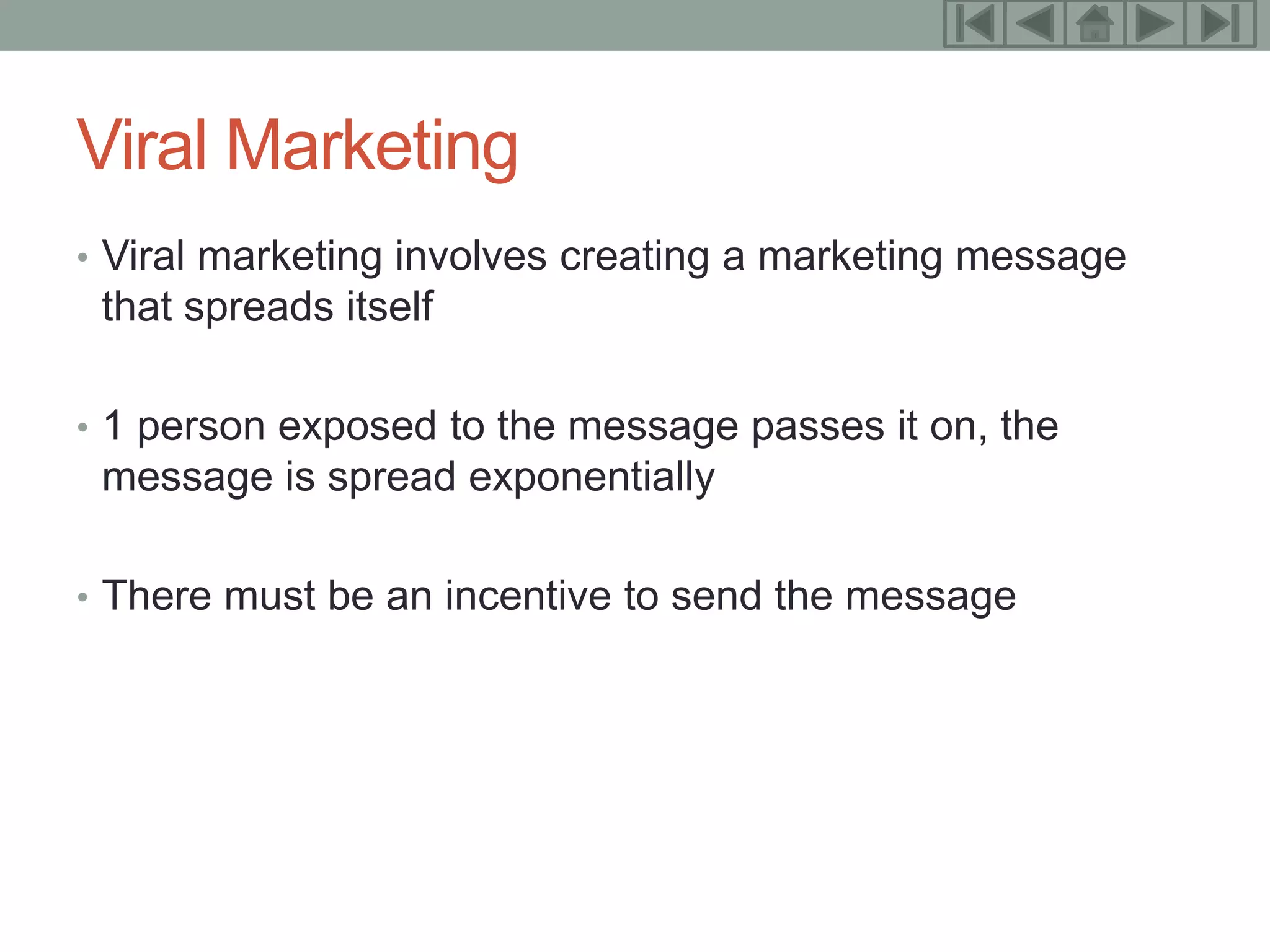 17



Viral Marketing
• Viral marketing involves creating a marketing message
 that spreads itself

• 1 person exposed to the message passes it on, the
 message is spread exponentially

• There must be an incentive to send the message
 
