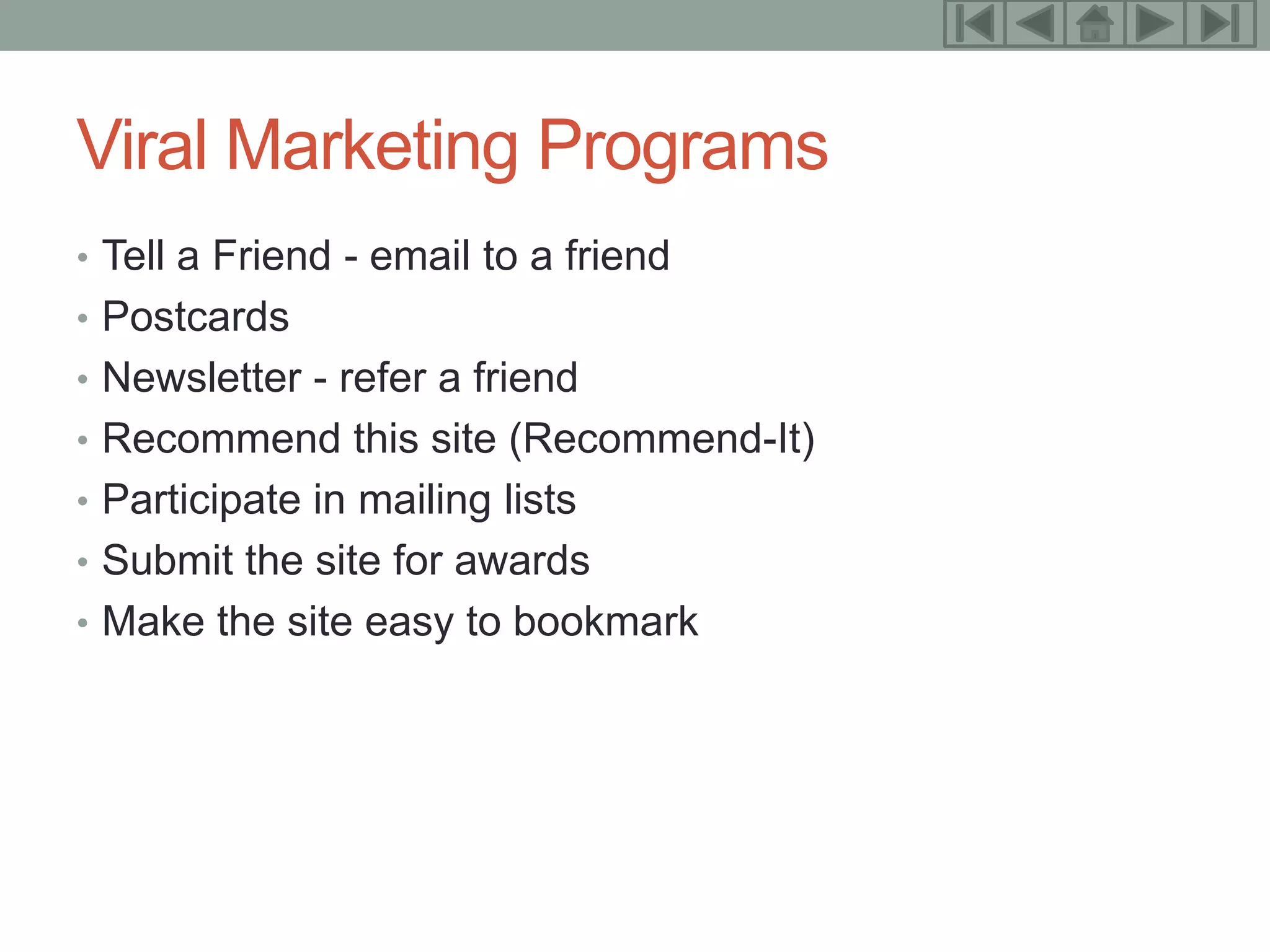 18



Viral Marketing Programs
• Tell a Friend - email to a friend
• Postcards
• Newsletter - refer a friend
• Recommend this site (Recommend-It)
• Participate in mailing lists
• Submit the site for awards
• Make the site easy to bookmark
 