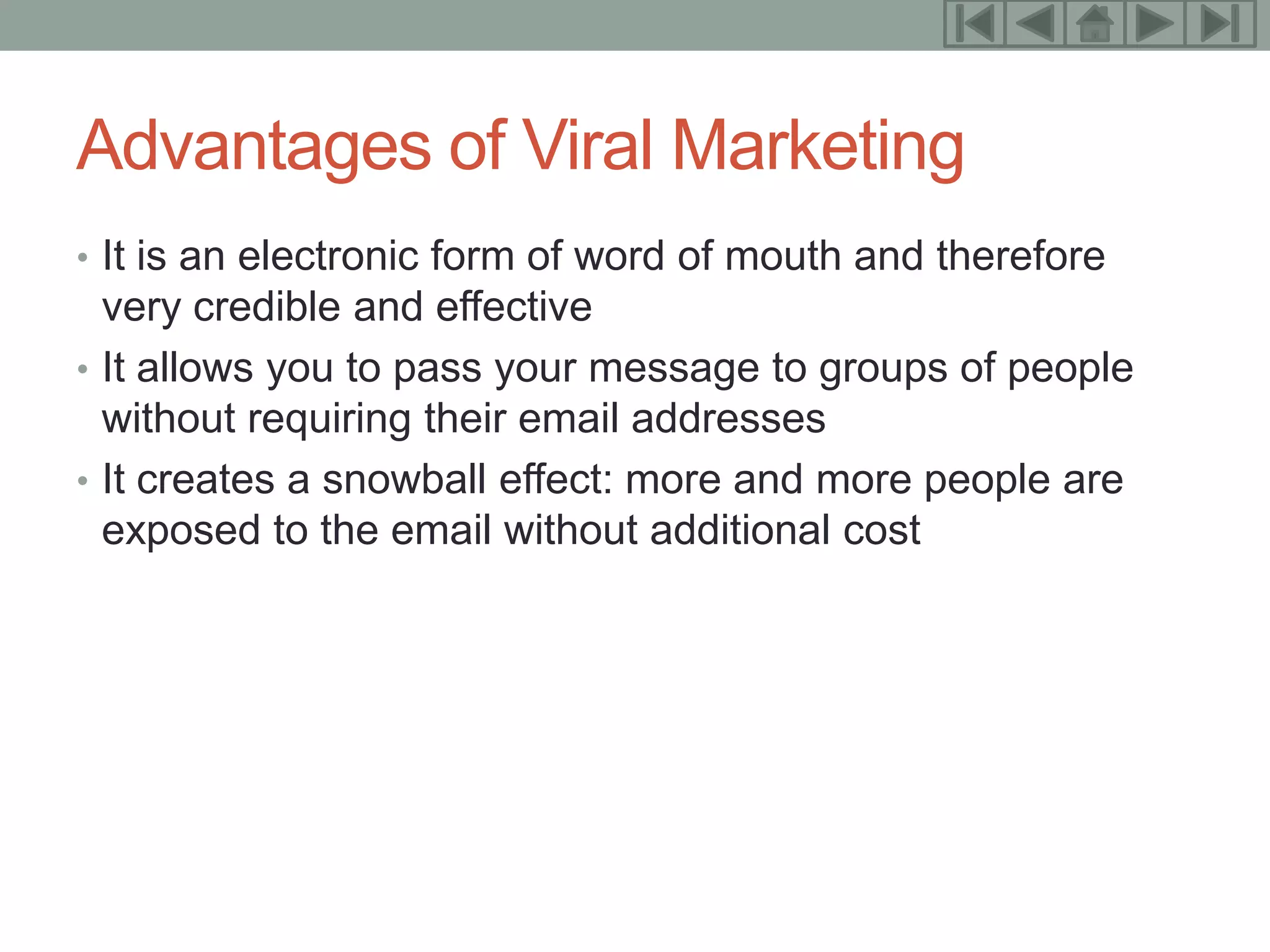 19



Advantages of Viral Marketing
• It is an electronic form of word of mouth and therefore
  very credible and effective
• It allows you to pass your message to groups of people
  without requiring their email addresses
• It creates a snowball effect: more and more people are
  exposed to the email without additional cost
 