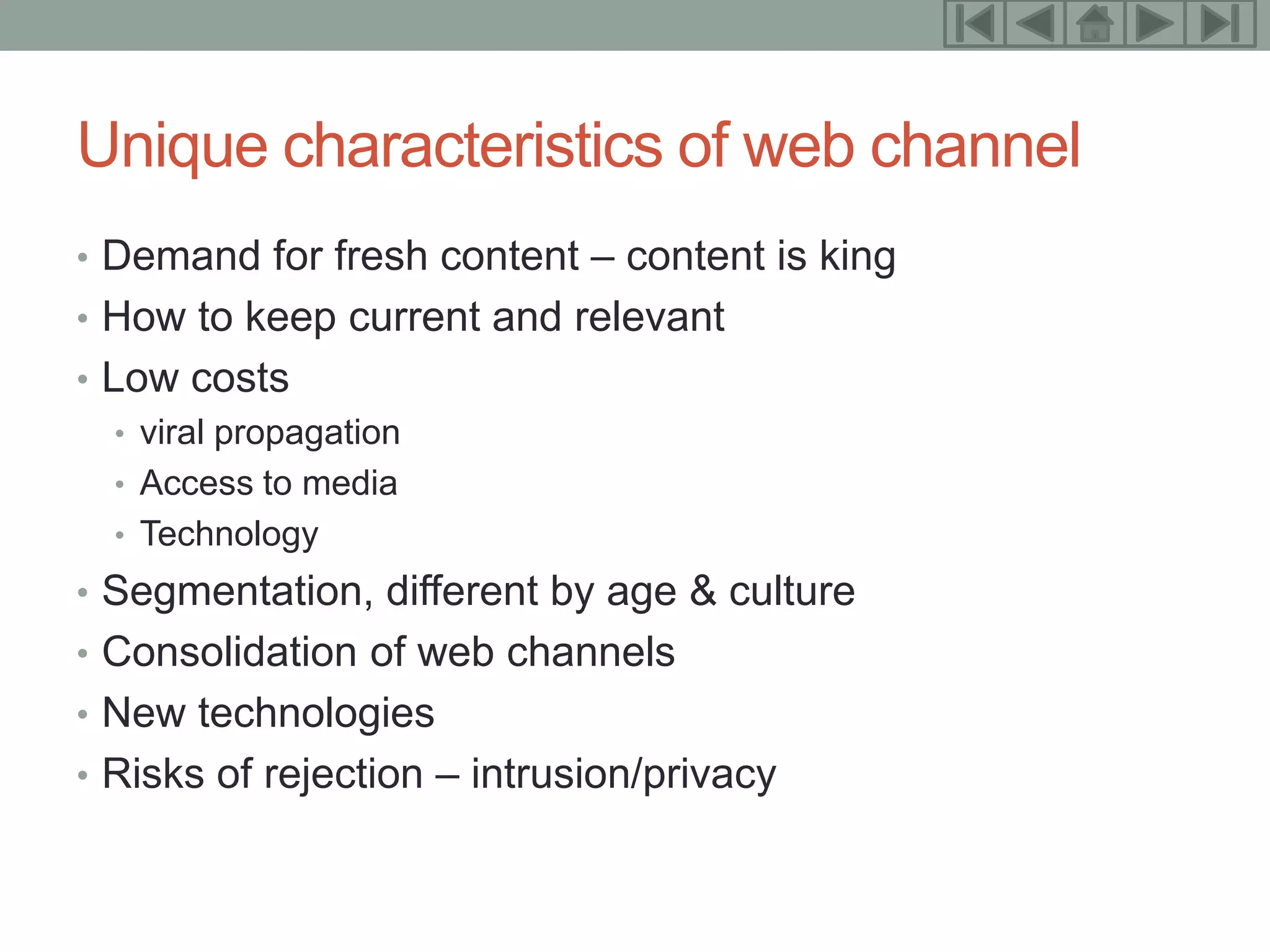 7


Unique characteristics of web channel
• Demand for fresh content – content is king
• How to keep current and relevant
• Low costs
   • viral propagation
   • Access to media
   • Technology
• Segmentation, different by age & culture
• Consolidation of web channels
• New technologies
• Risks of rejection – intrusion/privacy
 