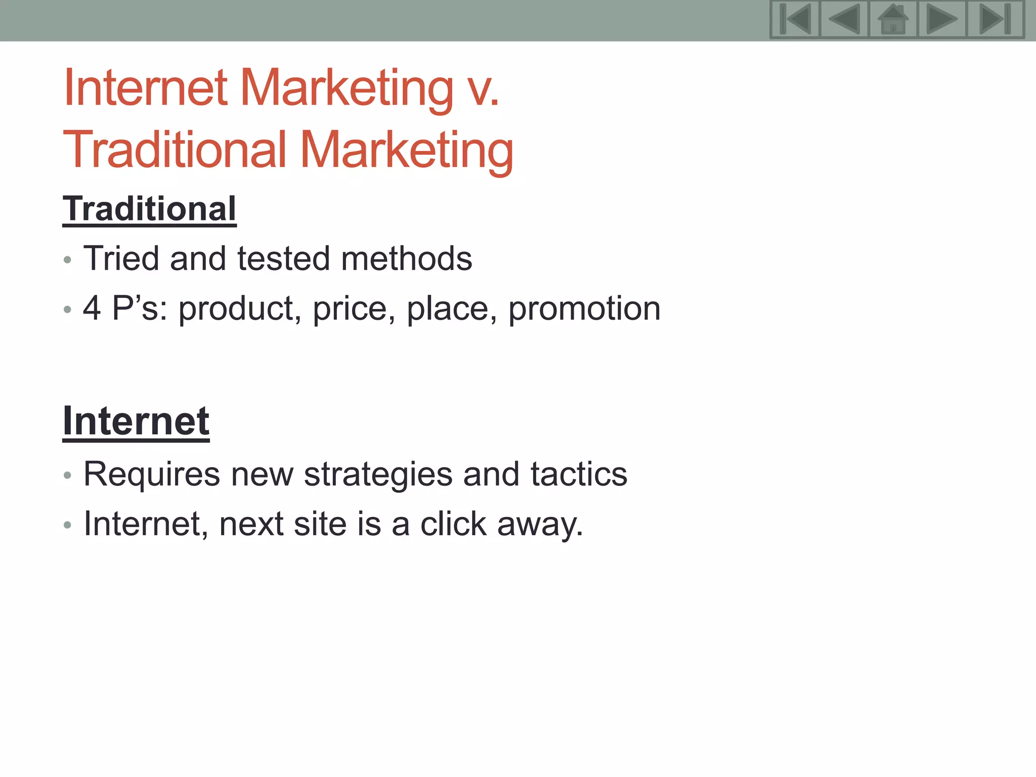8

Internet Marketing v.
Traditional Marketing
Traditional
• Tried and tested methods
• 4 P’s: product, price, place, promotion


Internet
• Requires new strategies and tactics
• Internet, next site is a click away.
 
