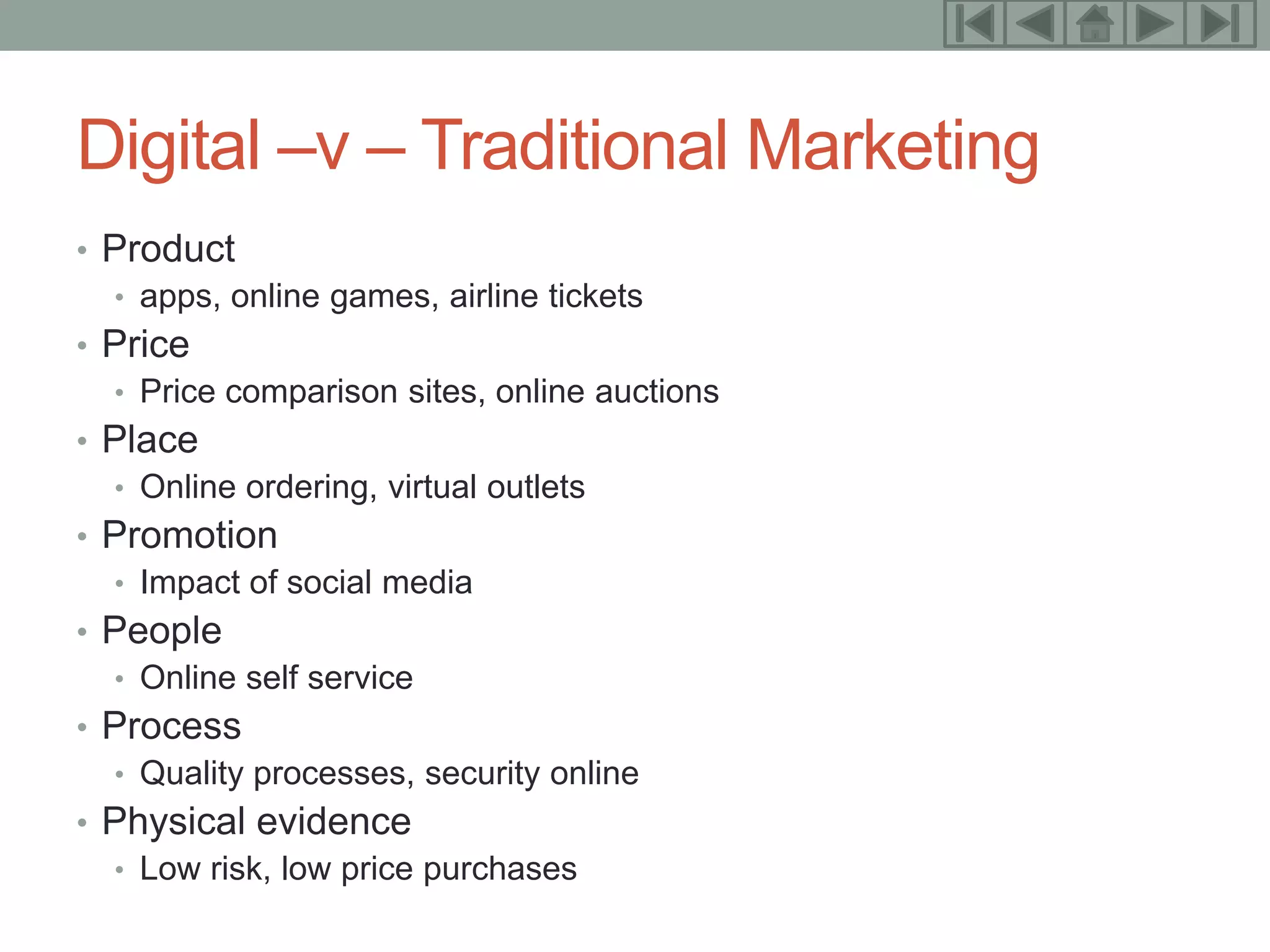 9



Digital –v – Traditional Marketing
• Product
  • apps, online games, airline tickets
• Price
  • Price comparison sites, online auctions
• Place
  • Online ordering, virtual outlets
• Promotion
  • Impact of social media
• People
  • Online self service
• Process
  • Quality processes, security online
• Physical evidence
  • Low risk, low price purchases
 