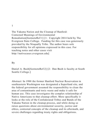 1
The Yakama Nation and the Cleanup of Hanford:
Contested Meanings of Environmental
Remediation[footnoteRef:1] [1: Copyright 2014 held by The
Evergreen State College. Funding for this case was generously
provided by the Nisqually Tribe. The author bears sole
responsibility for all opinions expressed in this case. For
teaching notes and other cases visit
http://nativecases.evergreen.edu]
By
Daniel A. Bush[footnoteRef:2] [2: Dan Bush is faculty at South
Seattle College.]
Abstract: In 1988 the former Hanford Nuclear Reservation in
southeastern Washington was designated a Superfund site, and
the federal government assumed the responsibility to clean the
area of contaminants and toxic waste and make it safe for
human use. This case investigates the complex relationship of
Native Americans to that cleanup effort. More specifically it
looks at the role of the Confederated Tribes and Bands of the
Yakama Nation in the cleanup process, and while doing so
raises questions about environmental security, justice and
ethics, contested concepts of the cleanup and its aftermath, and
severe challenges regarding treaty rights and obligations.
 