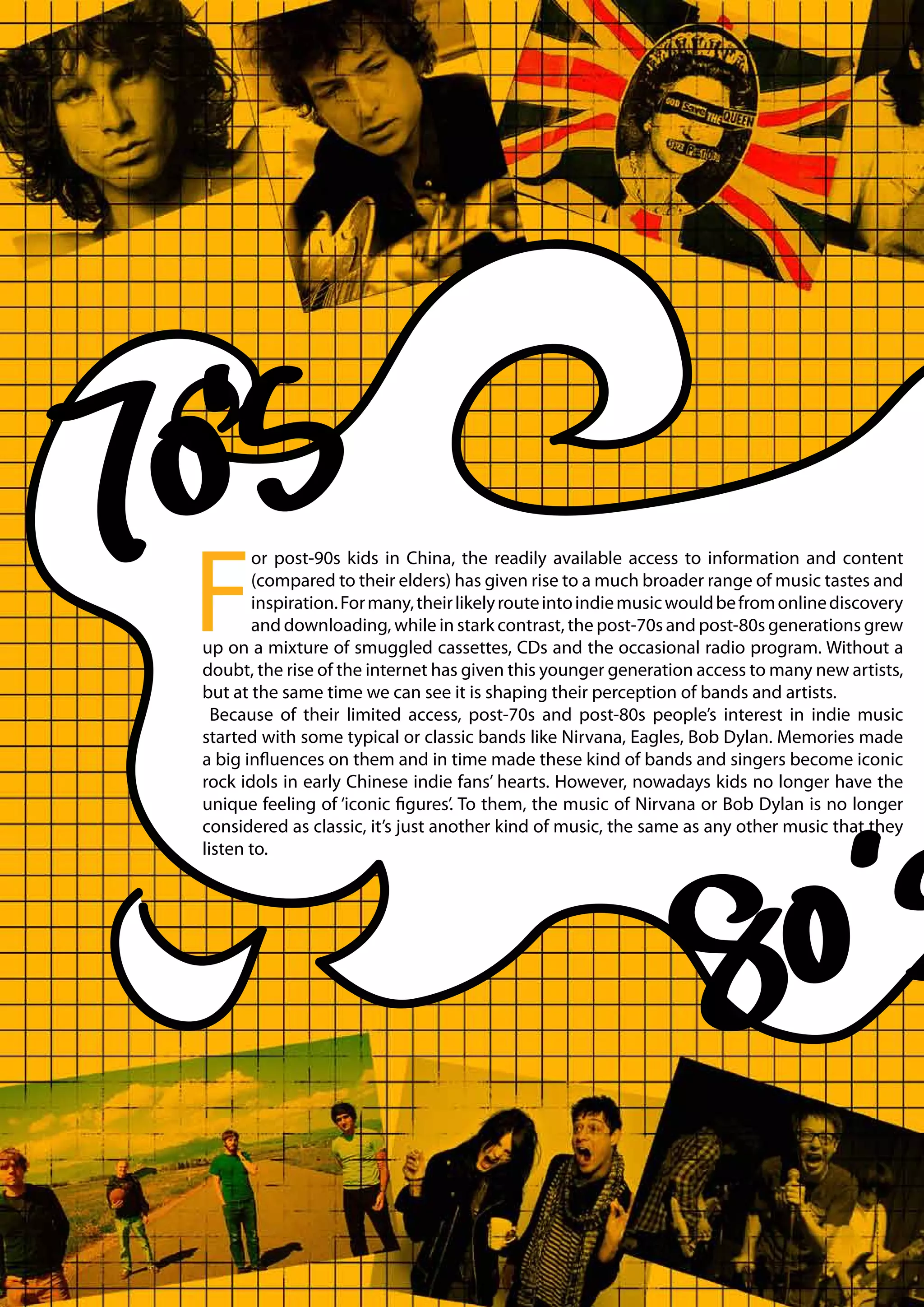 F
       or post-90s kids in China, the readily available access to information and content
       (compared to their elders) has given rise to a much broader range of music tastes and
       inspiration. For many, their likely route into indie music would be from online discovery
       and downloading, while in stark contrast, the post-70s and post-80s generations grew
up on a mixture of smuggled cassettes, CDs and the occasional radio program. Without a
doubt, the rise of the internet has given this younger generation access to many new artists,
but at the same time we can see it is shaping their perception of bands and artists.
  Because of their limited access, post-70s and post-80s people’s interest in indie music
started with some typical or classic bands like Nirvana, Eagles, Bob Dylan. Memories made
a big influences on them and in time made these kind of bands and singers become iconic
rock idols in early Chinese indie fans’ hearts. However, nowadays kids no longer have the
unique feeling of ‘iconic figures’. To them, the music of Nirvana or Bob Dylan is no longer
considered as classic, it’s just another kind of music, the same as any other music that they
listen to.
 