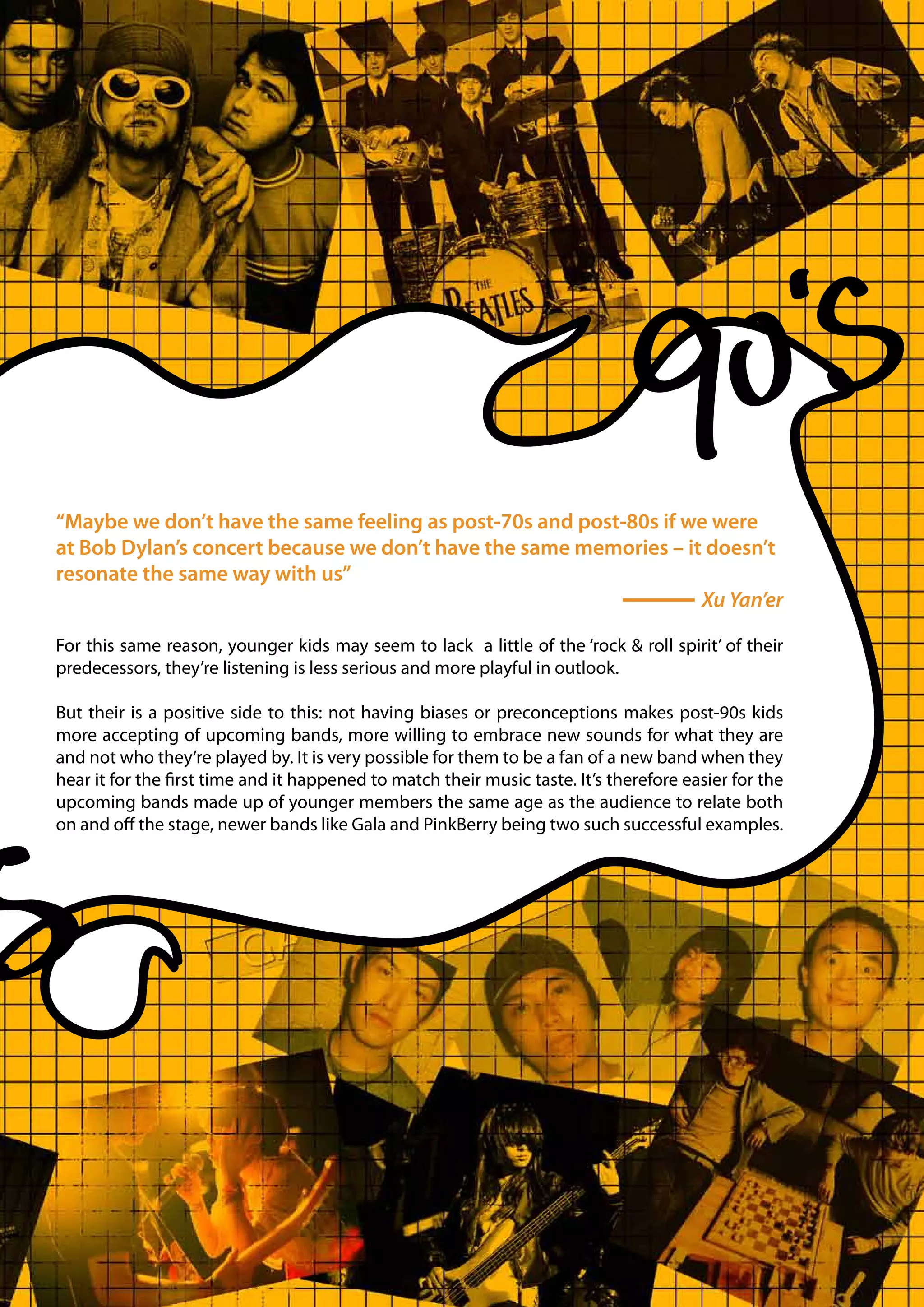 “Maybe we don’t have the same feeling as post-70s and post-80s if we were
at Bob Dylan’s concert because we don’t have the same memories – it doesn’t
resonate the same way with us”
                                                                   Xu Yan’er

For this same reason, younger kids may seem to lack a little of the ‘rock & roll spirit’ of their
predecessors, they’re listening is less serious and more playful in outlook.

But their is a positive side to this: not having biases or preconceptions makes post-90s kids
more accepting of upcoming bands, more willing to embrace new sounds for what they are
and not who they’re played by. It is very possible for them to be a fan of a new band when they
hear it for the first time and it happened to match their music taste. It’s therefore easier for the
upcoming bands made up of younger members the same age as the audience to relate both
on and off the stage, newer bands like Gala and PinkBerry being two such successful examples.
 