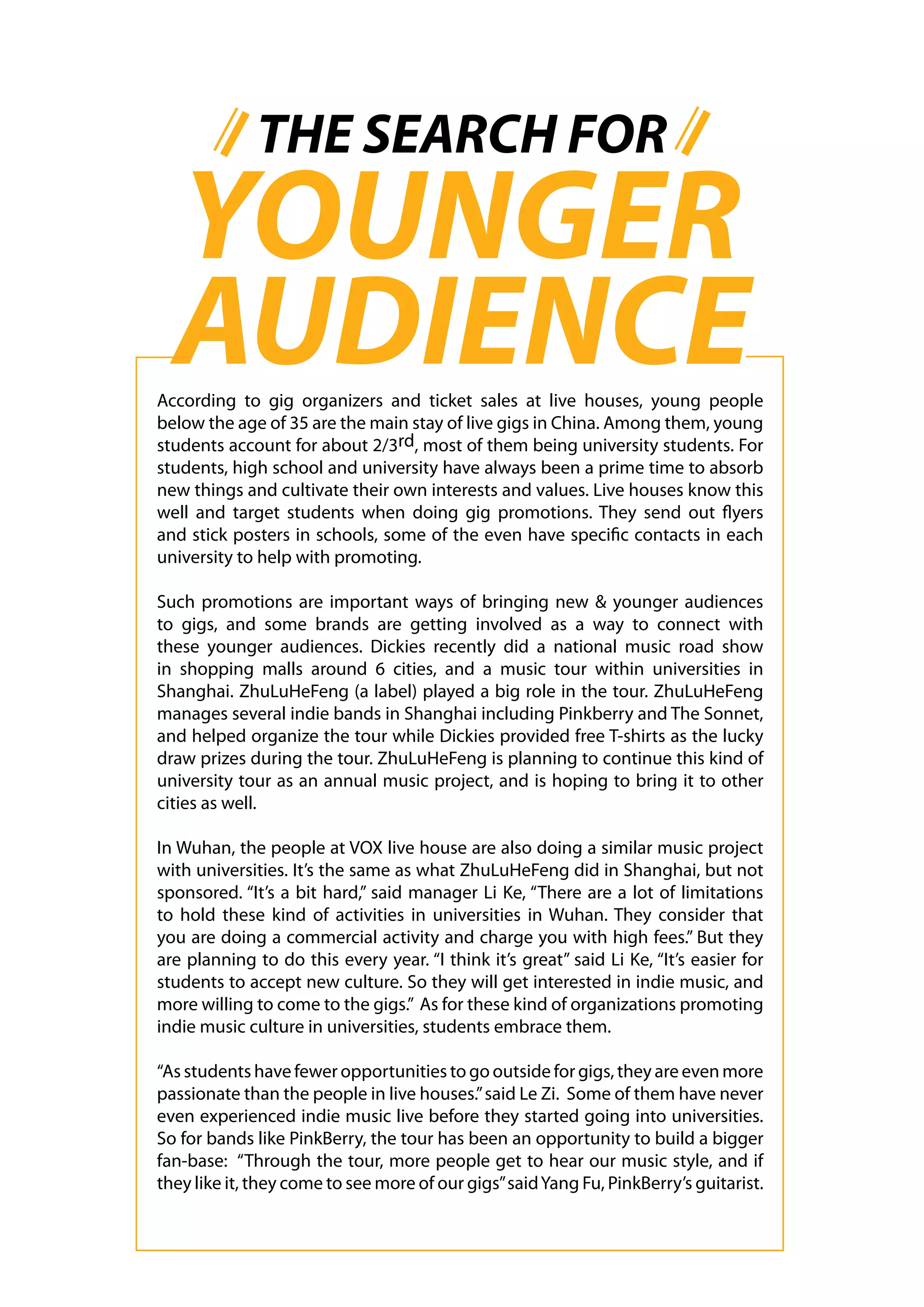 THE SEARCH FOR
  YOUNGER
  AUDIENCE
According to gig organizers and ticket sales at live houses, young people
below the age of 35 are the main stay of live gigs in China. Among them, young
students account for about 2/3rd, most of them being university students. For
students, high school and university have always been a prime time to absorb
new things and cultivate their own interests and values. Live houses know this
well and target students when doing gig promotions. They send out flyers
and stick posters in schools, some of the even have specific contacts in each
university to help with promoting.

Such promotions are important ways of bringing new & younger audiences
to gigs, and some brands are getting involved as a way to connect with
these younger audiences. Dickies recently did a national music road show
in shopping malls around 6 cities, and a music tour within universities in
Shanghai. ZhuLuHeFeng (a label) played a big role in the tour. ZhuLuHeFeng
manages several indie bands in Shanghai including Pinkberry and The Sonnet,
and helped organize the tour while Dickies provided free T-shirts as the lucky
draw prizes during the tour. ZhuLuHeFeng is planning to continue this kind of
university tour as an annual music project, and is hoping to bring it to other
cities as well.

In Wuhan, the people at VOX live house are also doing a similar music project
with universities. It’s the same as what ZhuLuHeFeng did in Shanghai, but not
sponsored. “It’s a bit hard,” said manager Li Ke, “There are a lot of limitations
to hold these kind of activities in universities in Wuhan. They consider that
you are doing a commercial activity and charge you with high fees.” But they
are planning to do this every year. “I think it’s great” said Li Ke, “It’s easier for
students to accept new culture. So they will get interested in indie music, and
more willing to come to the gigs.” As for these kind of organizations promoting
indie music culture in universities, students embrace them.

“As students have fewer opportunities to go outside for gigs, they are even more
passionate than the people in live houses.” said Le Zi. Some of them have never
even experienced indie music live before they started going into universities.
So for bands like PinkBerry, the tour has been an opportunity to build a bigger
fan-base: “Through the tour, more people get to hear our music style, and if
they like it, they come to see more of our gigs” said Yang Fu, PinkBerry’s guitarist.
 