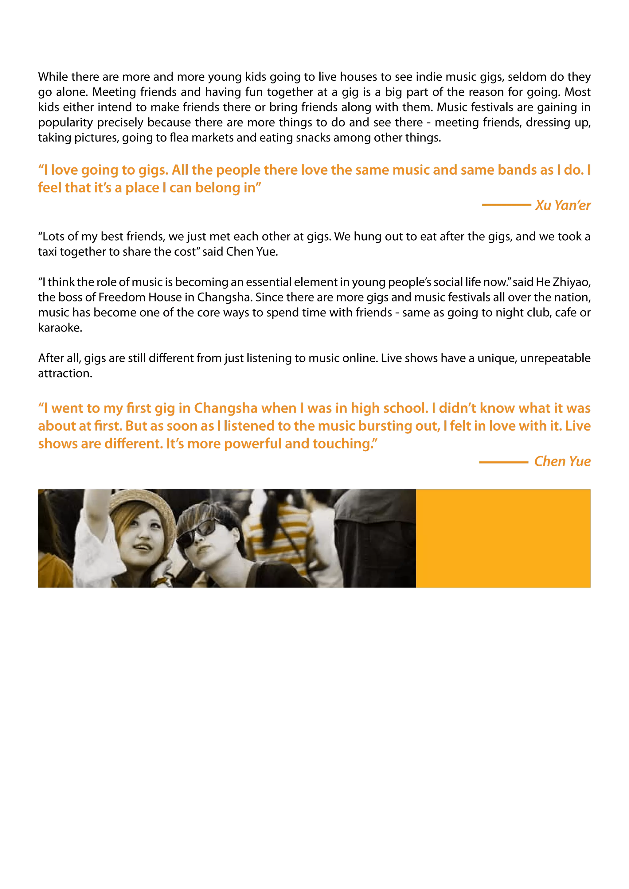 While there are more and more young kids going to live houses to see indie music gigs, seldom do they
go alone. Meeting friends and having fun together at a gig is a big part of the reason for going. Most
kids either intend to make friends there or bring friends along with them. Music festivals are gaining in
popularity precisely because there are more things to do and see there - meeting friends, dressing up,
taking pictures, going to flea markets and eating snacks among other things.

“I love going to gigs. All the people there love the same music and same bands as I do. I
feel that it’s a place I can belong in”
                                                                              Xu Yan’er

“Lots of my best friends, we just met each other at gigs. We hung out to eat after the gigs, and we took a
taxi together to share the cost” said Chen Yue.

“I think the role of music is becoming an essential element in young people’s social life now.” said He Zhiyao,
the boss of Freedom House in Changsha. Since there are more gigs and music festivals all over the nation,
music has become one of the core ways to spend time with friends - same as going to night club, cafe or
karaoke.

After all, gigs are still different from just listening to music online. Live shows have a unique, unrepeatable
attraction.

“I went to my first gig in Changsha when I was in high school. I didn’t know what it was
about at first. But as soon as I listened to the music bursting out, I felt in love with it. Live
shows are different. It’s more powerful and touching.”
                                                                                      Chen Yue
 