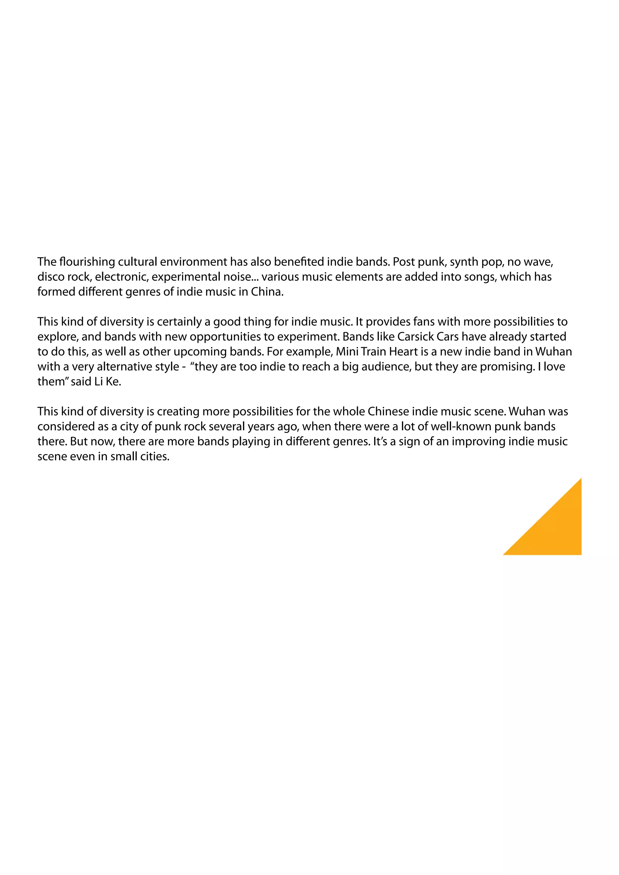 The flourishing cultural environment has also benefited indie bands. Post punk, synth pop, no wave,
disco rock, electronic, experimental noise... various music elements are added into songs, which has
formed different genres of indie music in China.

This kind of diversity is certainly a good thing for indie music. It provides fans with more possibilities to
explore, and bands with new opportunities to experiment. Bands like Carsick Cars have already started
to do this, as well as other upcoming bands. For example, Mini Train Heart is a new indie band in Wuhan
with a very alternative style - “they are too indie to reach a big audience, but they are promising. I love
them” said Li Ke.

This kind of diversity is creating more possibilities for the whole Chinese indie music scene. Wuhan was
considered as a city of punk rock several years ago, when there were a lot of well-known punk bands
there. But now, there are more bands playing in different genres. It’s a sign of an improving indie music
scene even in small cities.
 