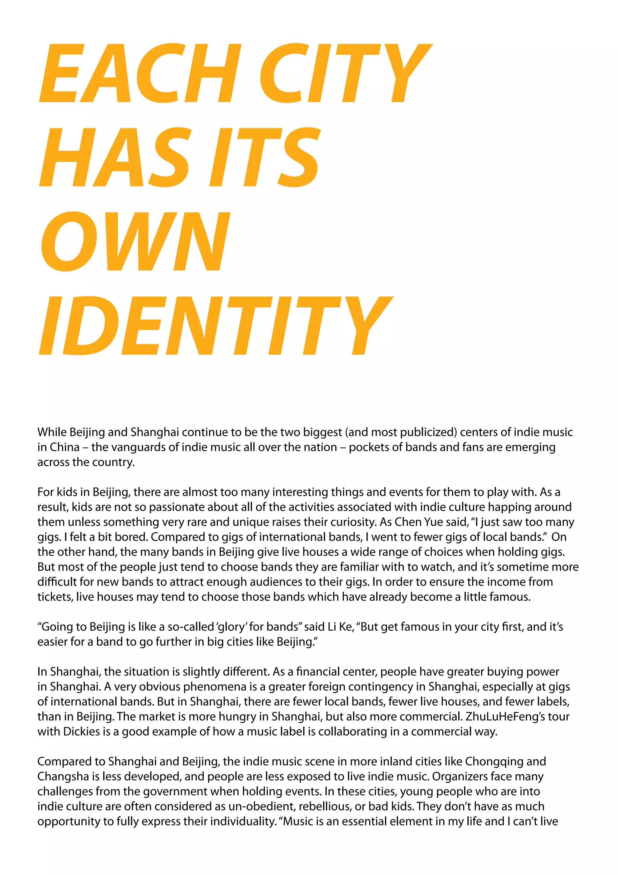 EACH CITY
HAS ITS
OWN
IDENTITY
While Beijing and Shanghai continue to be the two biggest (and most publicized) centers of indie music
in China – the vanguards of indie music all over the nation – pockets of bands and fans are emerging
across the country.

For kids in Beijing, there are almost too many interesting things and events for them to play with. As a
result, kids are not so passionate about all of the activities associated with indie culture happing around
them unless something very rare and unique raises their curiosity. As Chen Yue said, “I just saw too many
gigs. I felt a bit bored. Compared to gigs of international bands, I went to fewer gigs of local bands.” On
the other hand, the many bands in Beijing give live houses a wide range of choices when holding gigs.
But most of the people just tend to choose bands they are familiar with to watch, and it’s sometime more
difficult for new bands to attract enough audiences to their gigs. In order to ensure the income from
tickets, live houses may tend to choose those bands which have already become a little famous.

“Going to Beijing is like a so-called ‘glory’ for bands” said Li Ke, “But get famous in your city first, and it’s
easier for a band to go further in big cities like Beijing.”

In Shanghai, the situation is slightly different. As a financial center, people have greater buying power
in Shanghai. A very obvious phenomena is a greater foreign contingency in Shanghai, especially at gigs
of international bands. But in Shanghai, there are fewer local bands, fewer live houses, and fewer labels,
than in Beijing. The market is more hungry in Shanghai, but also more commercial. ZhuLuHeFeng’s tour
with Dickies is a good example of how a music label is collaborating in a commercial way.

Compared to Shanghai and Beijing, the indie music scene in more inland cities like Chongqing and
Changsha is less developed, and people are less exposed to live indie music. Organizers face many
challenges from the government when holding events. In these cities, young people who are into
indie culture are often considered as un-obedient, rebellious, or bad kids. They don’t have as much
opportunity to fully express their individuality. “Music is an essential element in my life and I can’t live
 