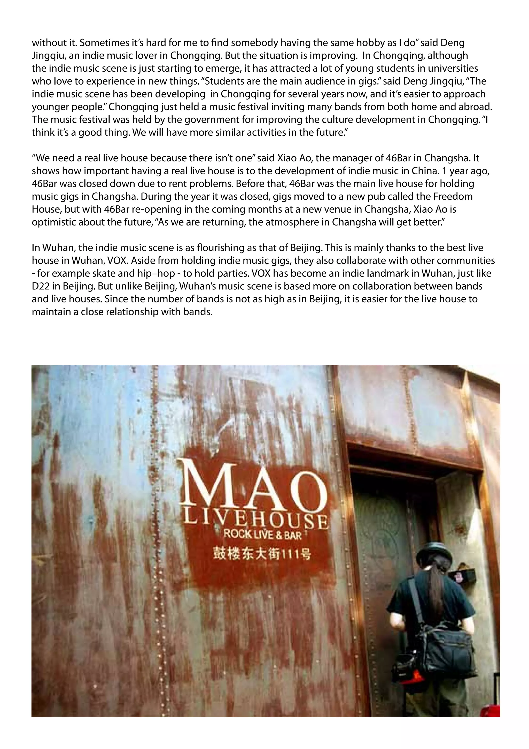 without it. Sometimes it’s hard for me to find somebody having the same hobby as I do” said Deng
Jingqiu, an indie music lover in Chongqing. But the situation is improving. In Chongqing, although
the indie music scene is just starting to emerge, it has attracted a lot of young students in universities
who love to experience in new things. “Students are the main audience in gigs.” said Deng Jingqiu, “The
indie music scene has been developing in Chongqing for several years now, and it’s easier to approach
younger people.” Chongqing just held a music festival inviting many bands from both home and abroad.
The music festival was held by the government for improving the culture development in Chongqing. “I
think it’s a good thing. We will have more similar activities in the future.”

“We need a real live house because there isn’t one” said Xiao Ao, the manager of 46Bar in Changsha. It
shows how important having a real live house is to the development of indie music in China. 1 year ago,
46Bar was closed down due to rent problems. Before that, 46Bar was the main live house for holding
music gigs in Changsha. During the year it was closed, gigs moved to a new pub called the Freedom
House, but with 46Bar re-opening in the coming months at a new venue in Changsha, Xiao Ao is
optimistic about the future, “As we are returning, the atmosphere in Changsha will get better.”

In Wuhan, the indie music scene is as flourishing as that of Beijing. This is mainly thanks to the best live
house in Wuhan, VOX. Aside from holding indie music gigs, they also collaborate with other communities
- for example skate and hip–hop - to hold parties. VOX has become an indie landmark in Wuhan, just like
D22 in Beijing. But unlike Beijing, Wuhan’s music scene is based more on collaboration between bands
and live houses. Since the number of bands is not as high as in Beijing, it is easier for the live house to
maintain a close relationship with bands.
 