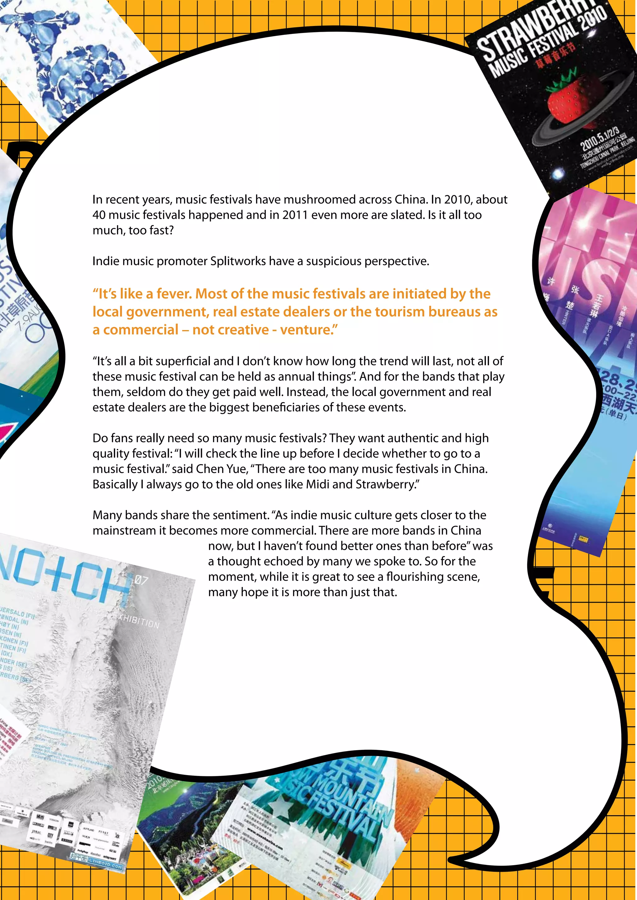 RTUNITY
    In recent years, music festivals have mushroomed across China. In 2010, about
    40 music festivals happened and in 2011 even more are slated. Is it all too
    much, too fast?

    Indie music promoter Splitworks have a suspicious perspective.

    “It’s like a fever. Most of the music festivals are initiated by the
    local government, real estate dealers or the tourism bureaus as
    a commercial – not creative - venture.”




G
    “It’s all a bit superficial and I don’t know how long the trend will last, not all of
    these music festival can be held as annual things”. And for the bands that play
    them, seldom do they get paid well. Instead, the local government and real
    estate dealers are the biggest beneficiaries of these events.

    Do fans really need so many music festivals? They want authentic and high
    quality festival: “I will check the line up before I decide whether to go to a
    music festival.” said Chen Yue, “There are too many music festivals in China.
    Basically I always go to the old ones like Midi and Strawberry.”

    Many bands share the sentiment. “As indie music culture gets closer to the
    mainstream it becomes more commercial. There are more bands in China
                        now, but I haven’t found better ones than before” was




GER AUDIENCE.
                        a thought echoed by many we spoke to. So for the
                        moment, while it is great to see a flourishing scene,
                        many hope it is more than just that.
 