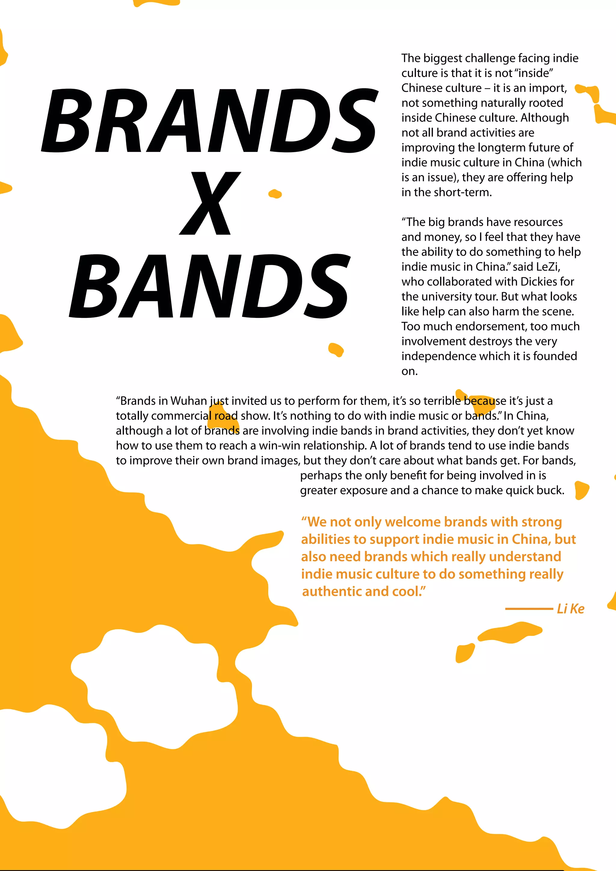 The biggest challenge facing indie




BRANDS
                                                         culture is that it is not “inside”
                                                         Chinese culture – it is an import,
                                                         not something naturally rooted
                                                         inside Chinese culture. Although
                                                         not all brand activities are
                                                         improving the longterm future of




   X
                                                         indie music culture in China (which
                                                         is an issue), they are offering help
                                                         in the short-term.

                                                         “The big brands have resources




 BANDS
                                                         and money, so I feel that they have
                                                         the ability to do something to help
                                                         indie music in China.” said LeZi,
                                                         who collaborated with Dickies for
                                                         the university tour. But what looks
                                                         like help can also harm the scene.
                                                         Too much endorsement, too much
                                                         involvement destroys the very
                                                         independence which it is founded
                                                         on.

 “Brands in Wuhan just invited us to perform for them, it’s so terrible because it’s just a
 totally commercial road show. It’s nothing to do with indie music or bands.” In China,
 although a lot of brands are involving indie bands in brand activities, they don’t yet know
 how to use them to reach a win-win relationship. A lot of brands tend to use indie bands
 to improve their own brand images, but they don’t care about what bands get. For bands,
                                      perhaps the only benefit for being involved in is
                                      greater exposure and a chance to make quick buck.

                                     “We not only welcome brands with strong
                                     abilities to support indie music in China, but
                                     also need brands which really understand
                                     indie music culture to do something really
                                     authentic and cool.”
                                                                                Li Ke
 