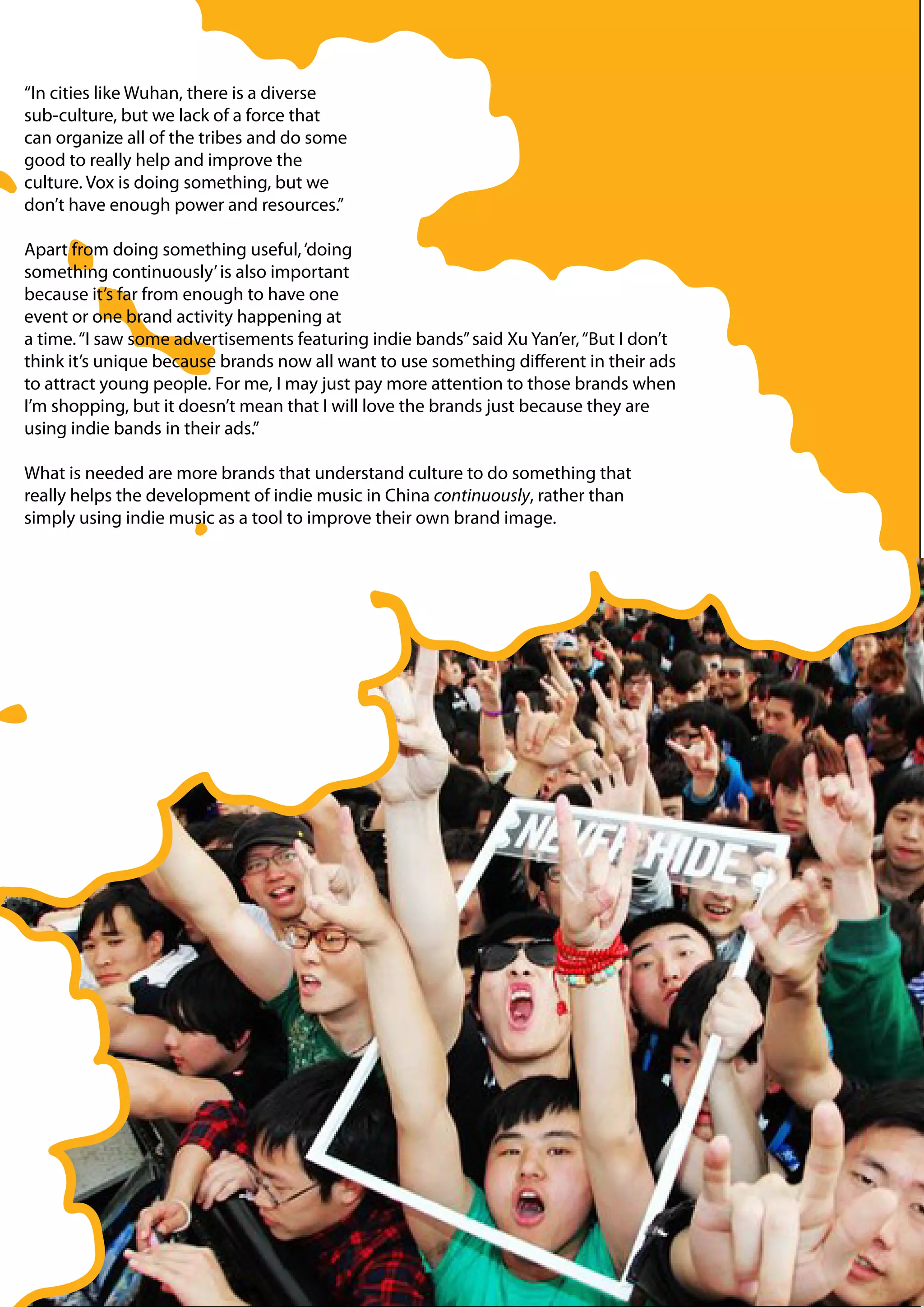 “In cities like Wuhan, there is a diverse
sub-culture, but we lack of a force that
can organize all of the tribes and do some
good to really help and improve the
culture. Vox is doing something, but we
don’t have enough power and resources.”

Apart from doing something useful, ‘doing
something continuously’ is also important
because it’s far from enough to have one
event or one brand activity happening at
a time. “I saw some advertisements featuring indie bands” said Xu Yan’er, “But I don’t
think it’s unique because brands now all want to use something different in their ads
to attract young people. For me, I may just pay more attention to those brands when
I’m shopping, but it doesn’t mean that I will love the brands just because they are
using indie bands in their ads.”

What is needed are more brands that understand culture to do something that
really helps the development of indie music in China continuously, rather than
simply using indie music as a tool to improve their own brand image.
 