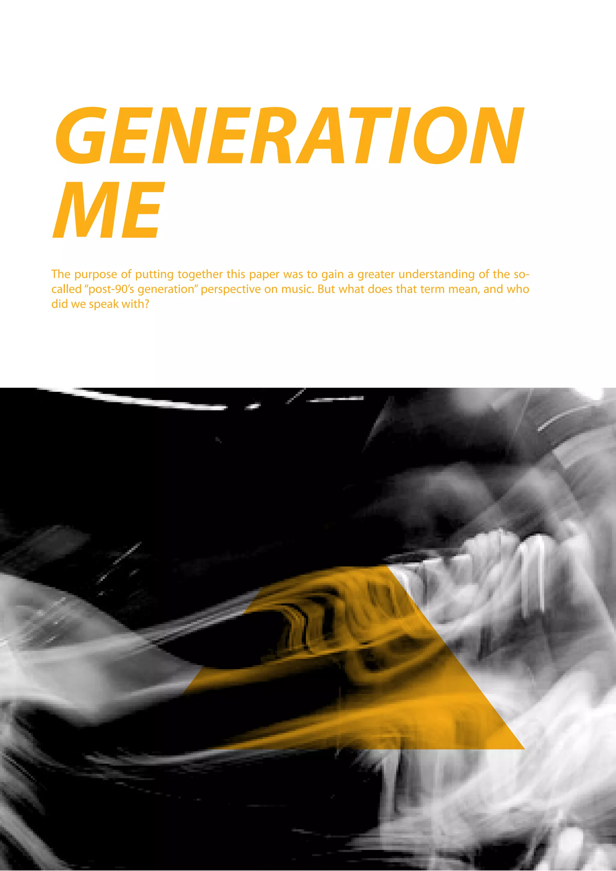 GENERATION
ME
The purpose of putting together this paper was to gain a greater understanding of the so-
called “post-90’s generation” perspective on music. But what does that term mean, and who
did we speak with?
 