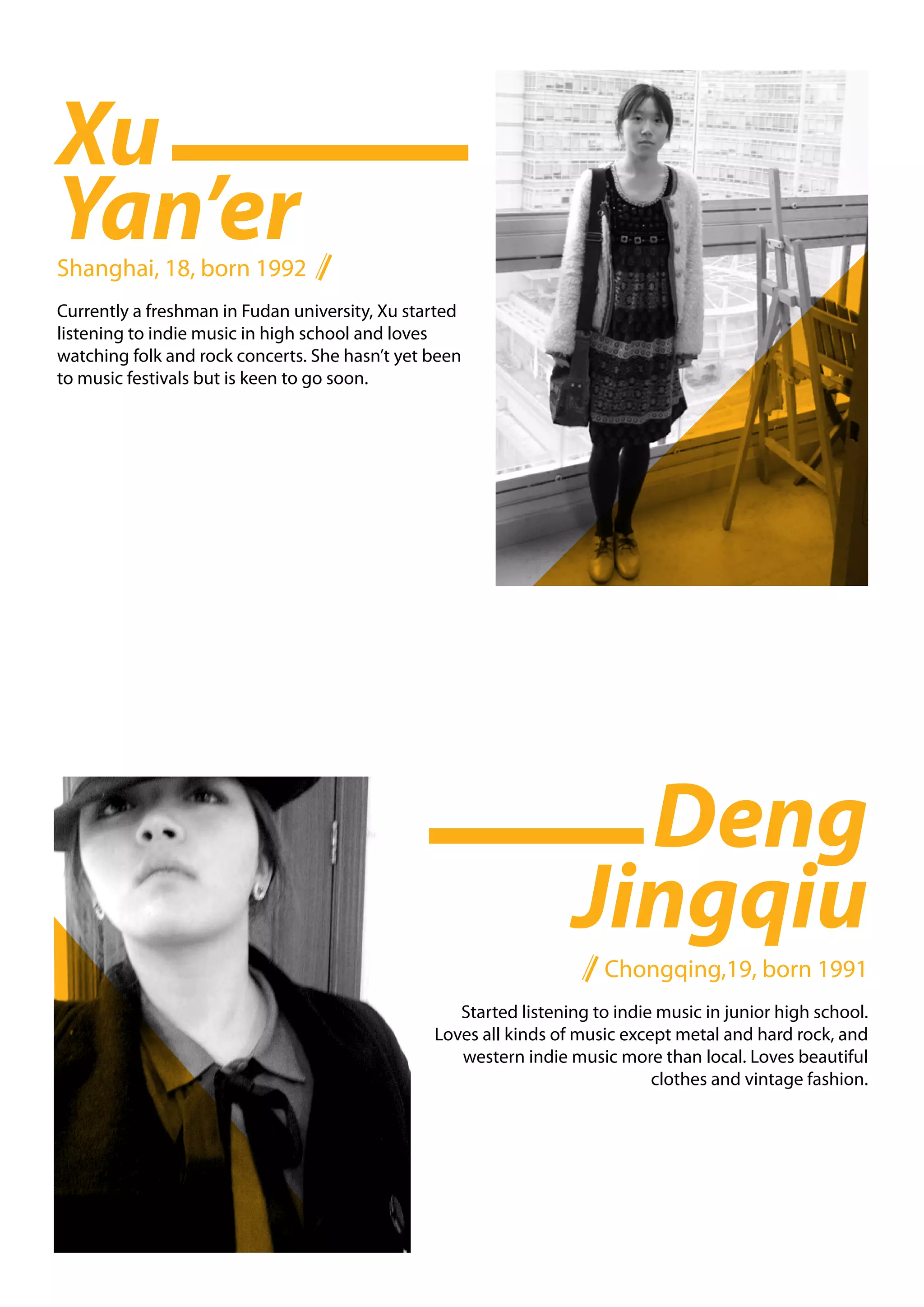 Xu
Yan’er
Shanghai, 18, born 1992
Currently a freshman in Fudan university, Xu started
listening to indie music in high school and loves
watching folk and rock concerts. She hasn’t yet been
to music festivals but is keen to go soon.




                                                                    Deng
                                                                  Jingqiu
                                                                      Chongqing,19, born 1991
                                                   Started listening to indie music in junior high school.
                                                Loves all kinds of music except metal and hard rock, and
                                                   western indie music more than local. Loves beautiful
                                                                             clothes and vintage fashion.
 