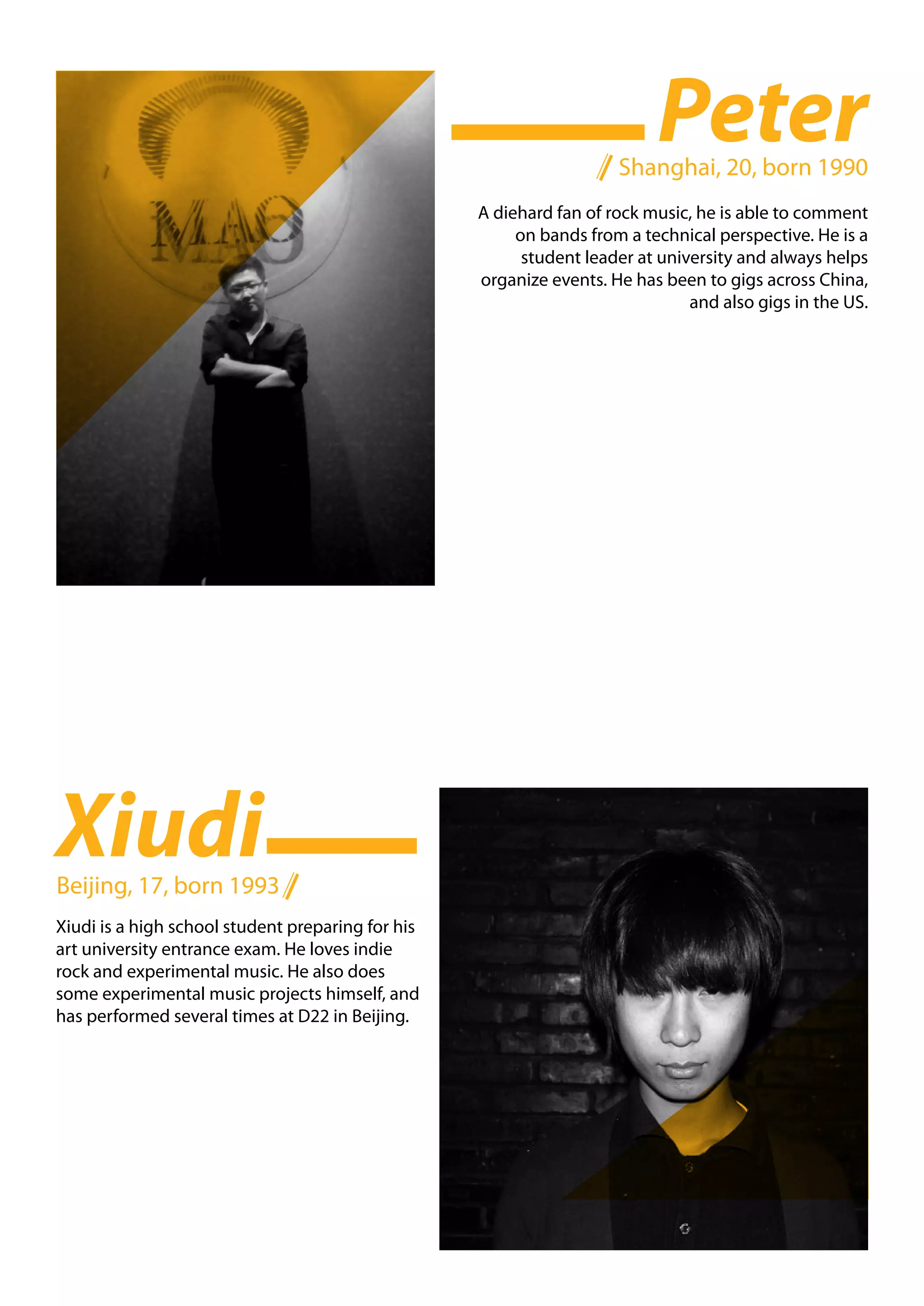 Peter
                                                                     Shanghai, 20, born 1990
                                                   A diehard fan of rock music, he is able to comment
                                                        on bands from a technical perspective. He is a
                                                         student leader at university and always helps
                                                   organize events. He has been to gigs across China,
                                                                               and also gigs in the US.




Xiudi
Beijing, 17, born 1993
Xiudi is a high school student preparing for his
art university entrance exam. He loves indie
rock and experimental music. He also does
some experimental music projects himself, and
has performed several times at D22 in Beijing.
 
