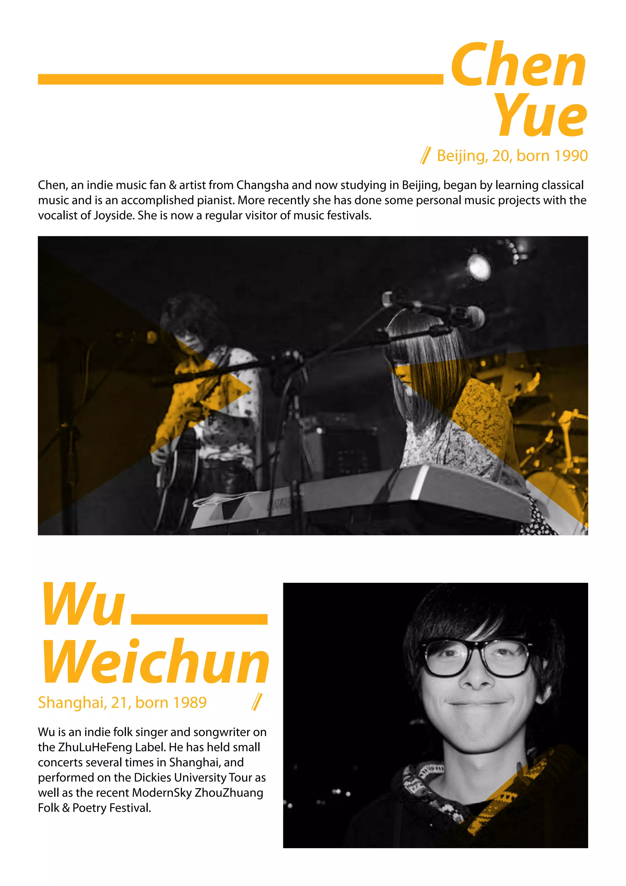 Chen
                                                                              Yue
                                                                           Beijing, 20, born 1990
Chen, an indie music fan & artist from Changsha and now studying in Beijing, began by learning classical
music and is an accomplished pianist. More recently she has done some personal music projects with the
vocalist of Joyside. She is now a regular visitor of music festivals.




Wu
Weichun
Shanghai, 21, born 1989
Wu is an indie folk singer and songwriter on
the ZhuLuHeFeng Label. He has held small
concerts several times in Shanghai, and
performed on the Dickies University Tour as
well as the recent ModernSky ZhouZhuang
Folk & Poetry Festival.
 