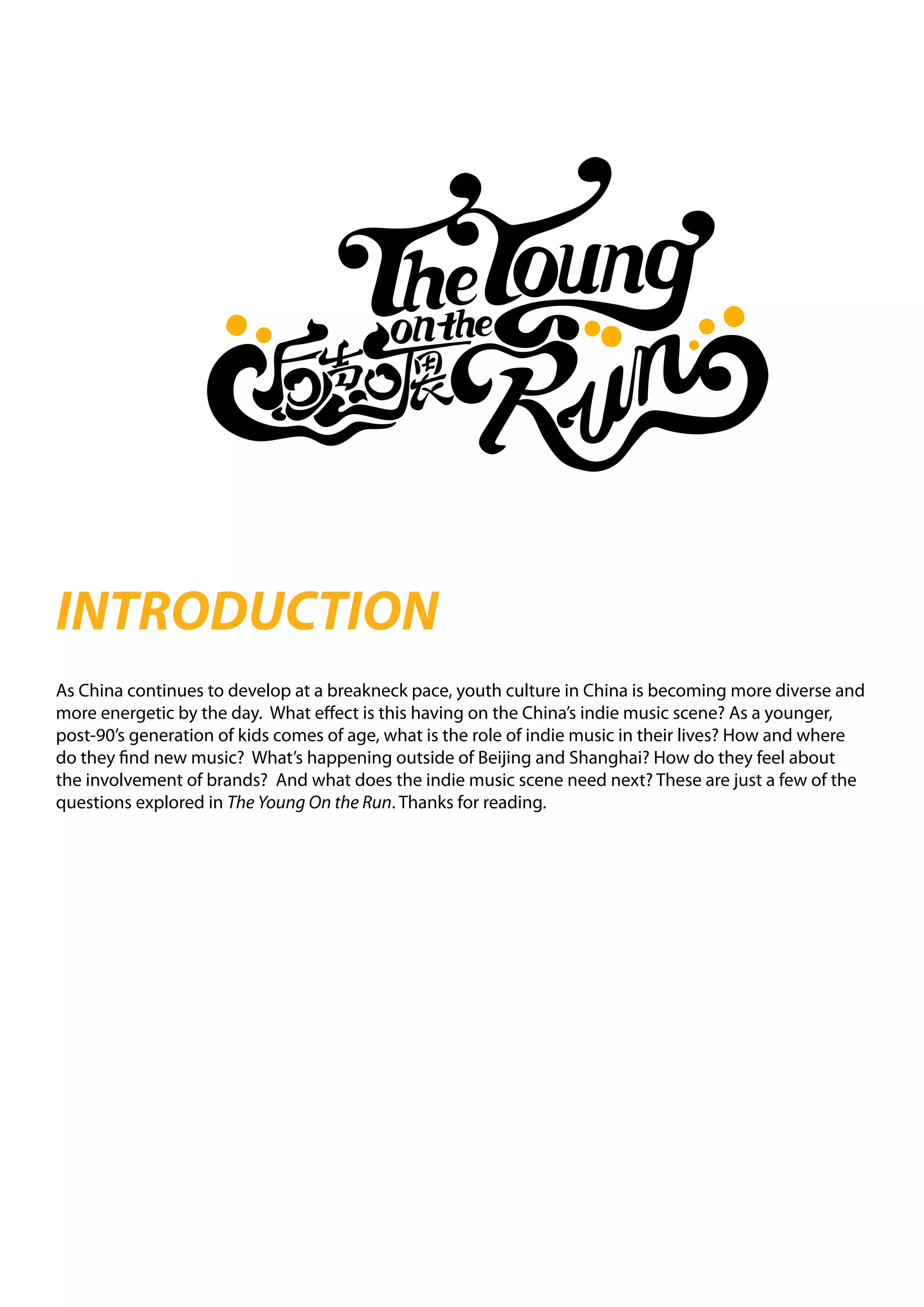 INTRODUCTION
As China continues to develop at a breakneck pace, youth culture in China is becoming more diverse and
more energetic by the day. What effect is this having on the China’s indie music scene? As a younger,
post-90’s generation of kids comes of age, what is the role of indie music in their lives? How and where
do they find new music? What’s happening outside of Beijing and Shanghai? How do they feel about
the involvement of brands? And what does the indie music scene need next? These are just a few of the
questions explored in The Young On the Run. Thanks for reading.
 