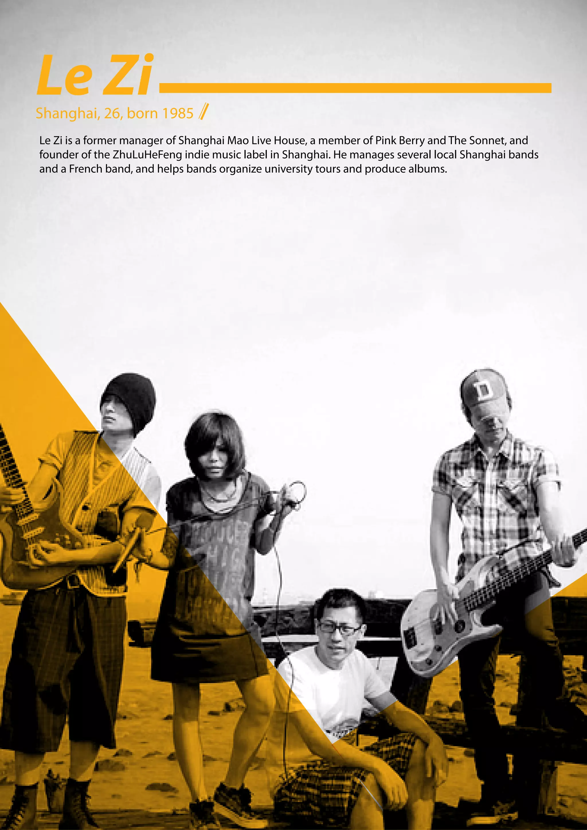 Le Zi
Shanghai, 26, born 1985
Le Zi is a former manager of Shanghai Mao Live House, a member of Pink Berry and The Sonnet, and
founder of the ZhuLuHeFeng indie music label in Shanghai. He manages several local Shanghai bands
and a French band, and helps bands organize university tours and produce albums.
 