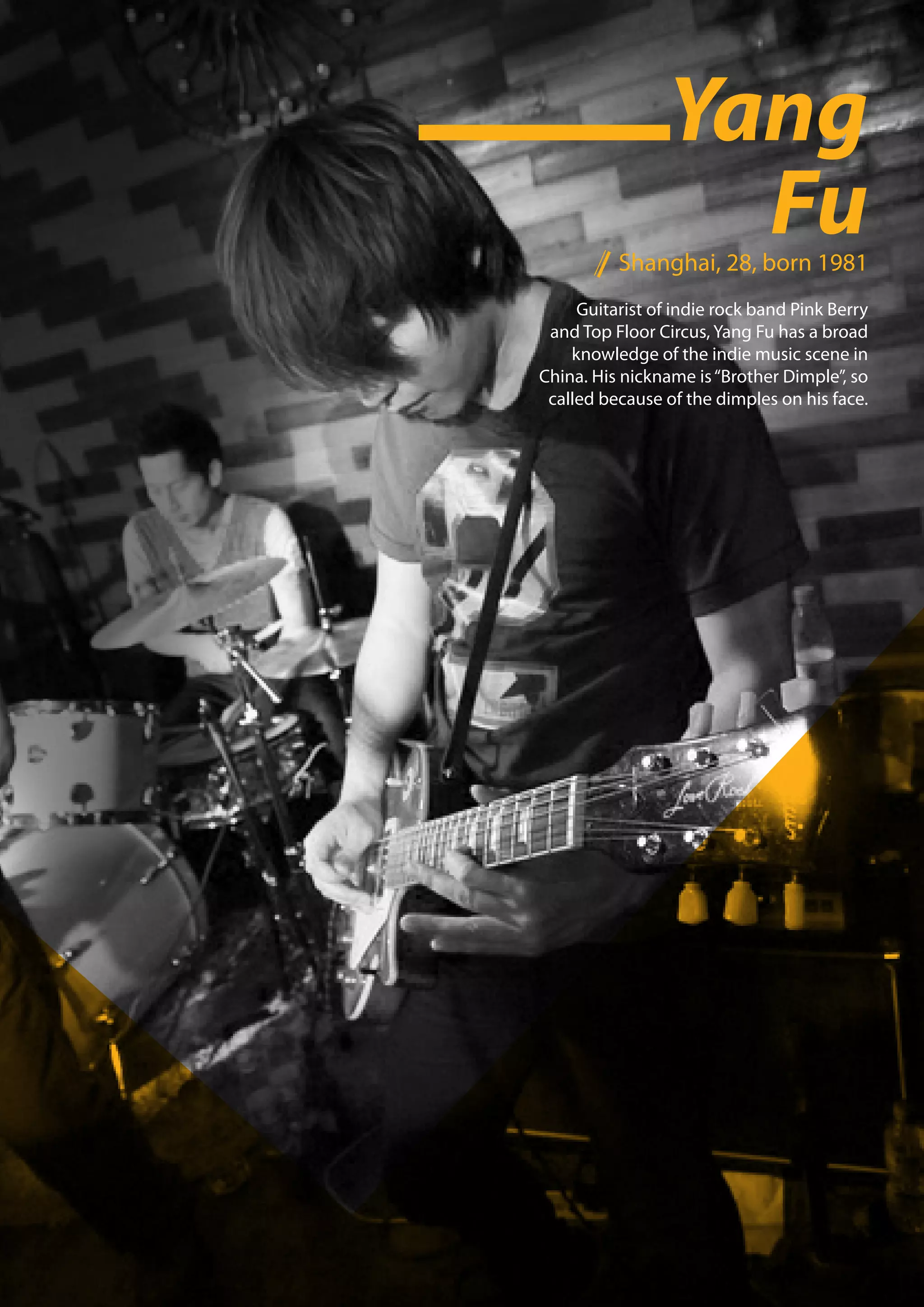 Yang
                   Fu
          Shanghai, 28, born 1981
     Guitarist of indie rock band Pink Berry
 and Top Floor Circus, Yang Fu has a broad
    knowledge of the indie music scene in
China. His nickname is “Brother Dimple”, so
 called because of the dimples on his face.
 