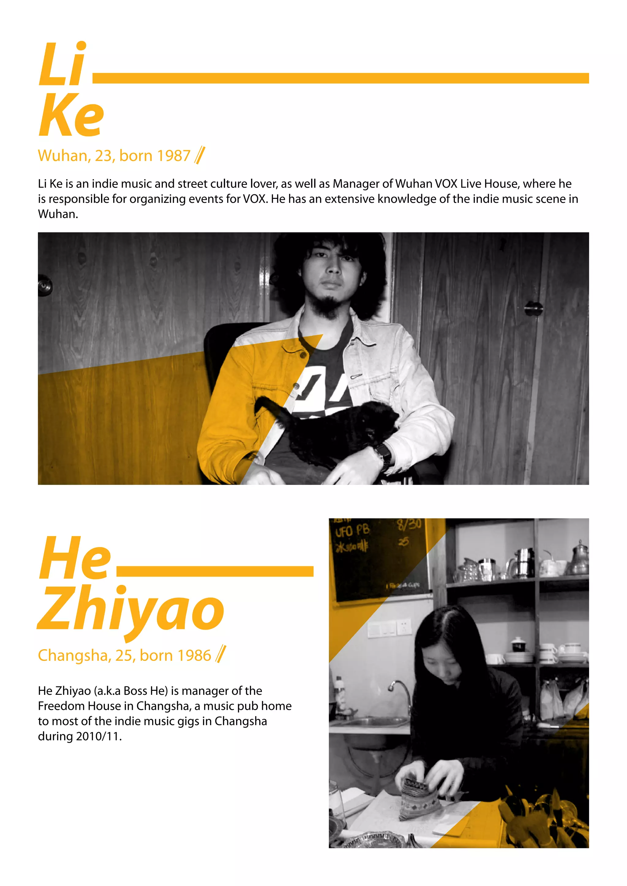 Li
Ke
Wuhan, 23, born 1987
Li Ke is an indie music and street culture lover, as well as Manager of Wuhan VOX Live House, where he
is responsible for organizing events for VOX. He has an extensive knowledge of the indie music scene in
Wuhan.




He
Zhiyao
Changsha, 25, born 1986

He Zhiyao (a.k.a Boss He) is manager of the
Freedom House in Changsha, a music pub home
to most of the indie music gigs in Changsha
during 2010/11.
 