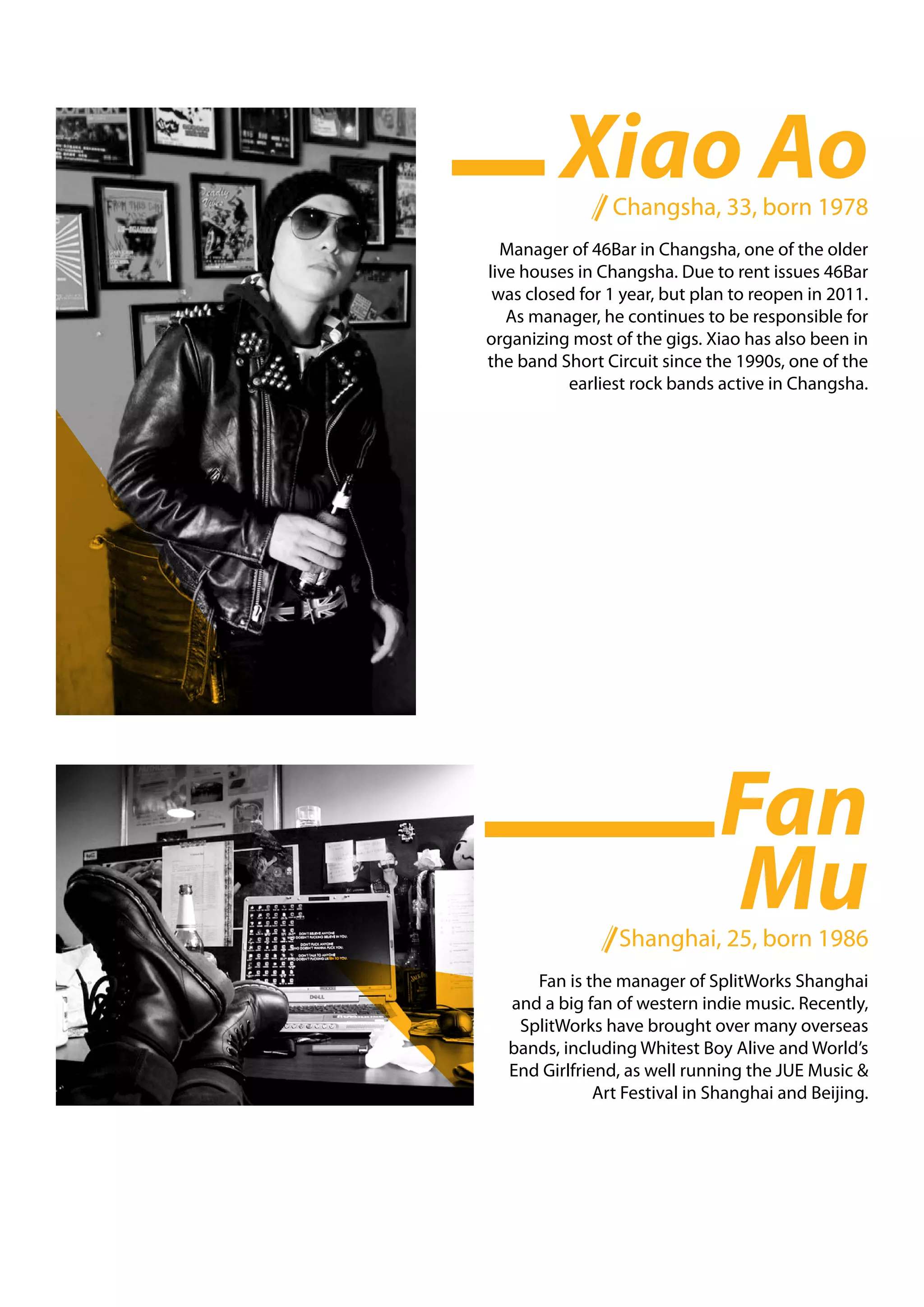 Xiao Ao
                Changsha, 33, born 1978
  Manager of 46Bar in Changsha, one of the older
live houses in Changsha. Due to rent issues 46Bar
 was closed for 1 year, but plan to reopen in 2011.
   As manager, he continues to be responsible for
organizing most of the gigs. Xiao has also been in
the band Short Circuit since the 1990s, one of the
          earliest rock bands active in Changsha.




                               Fan
                               Mu
                 Shanghai, 25, born 1986
     Fan is the manager of SplitWorks Shanghai
  and a big fan of western indie music. Recently,
   SplitWorks have brought over many overseas
  bands, including Whitest Boy Alive and World’s
  End Girlfriend, as well running the JUE Music &
              Art Festival in Shanghai and Beijing.
 
