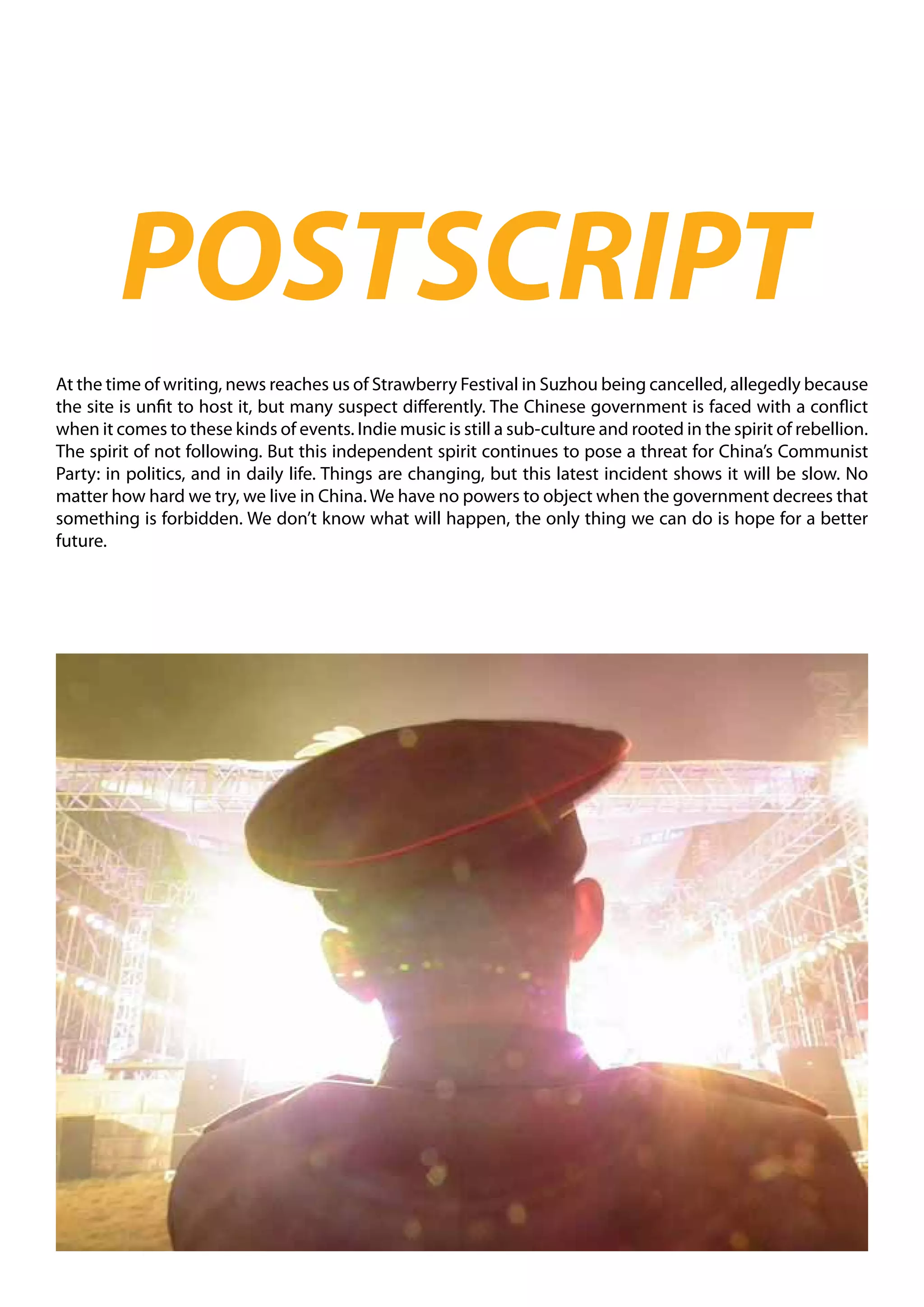 POSTSCRIPT
At the time of writing, news reaches us of Strawberry Festival in Suzhou being cancelled, allegedly because
the site is unfit to host it, but many suspect differently. The Chinese government is faced with a conflict
when it comes to these kinds of events. Indie music is still a sub-culture and rooted in the spirit of rebellion.
The spirit of not following. But this independent spirit continues to pose a threat for China’s Communist
Party: in politics, and in daily life. Things are changing, but this latest incident shows it will be slow. No
matter how hard we try, we live in China. We have no powers to object when the government decrees that
something is forbidden. We don’t know what will happen, the only thing we can do is hope for a better
future.
 