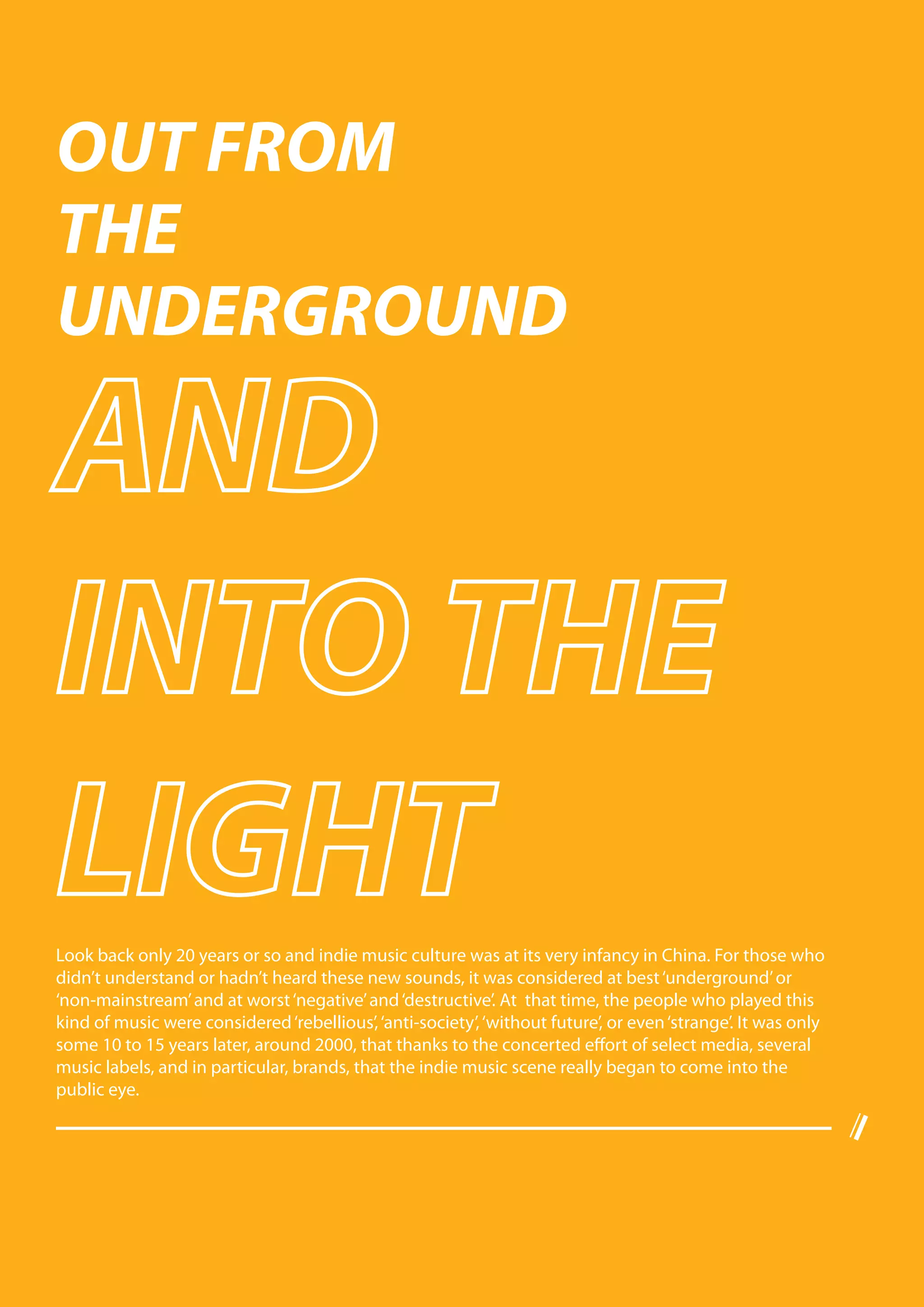 OUT FROM
THE
UNDERGROUND




Look back only 20 years or so and indie music culture was at its very infancy in China. For those who
didn’t understand or hadn’t heard these new sounds, it was considered at best ‘underground’ or
‘non-mainstream’ and at worst ‘negative’ and ‘destructive’. At that time, the people who played this
kind of music were considered ‘rebellious’, ‘anti-society’, ‘without future’, or even ‘strange’. It was only
some 10 to 15 years later, around 2000, that thanks to the concerted effort of select media, several
music labels, and in particular, brands, that the indie music scene really began to come into the
public eye.
 