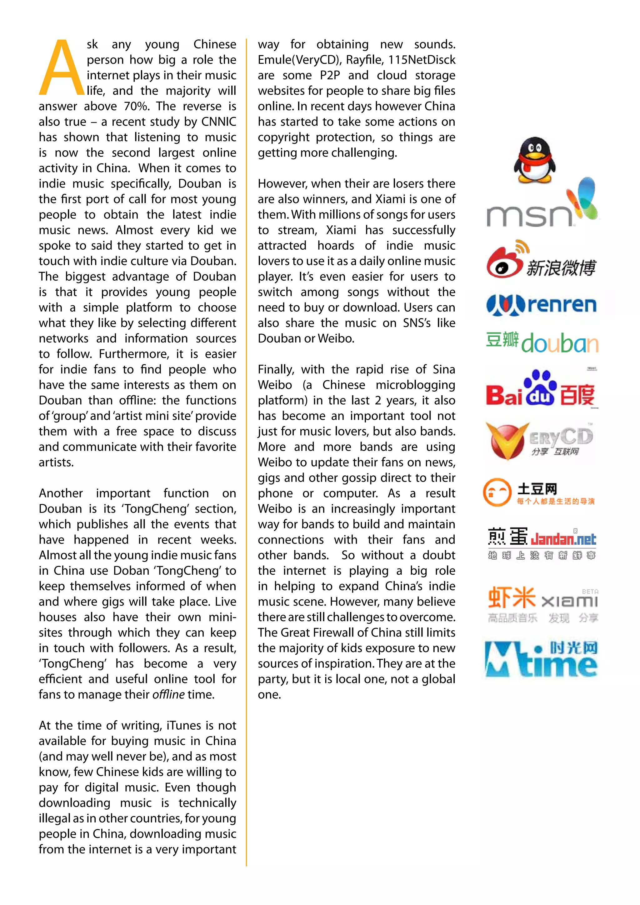 A
          sk any young Chinese              way for obtaining new sounds.
          person how big a role the         Emule(VeryCD), Rayfile, 115NetDisck
          internet plays in their music     are some P2P and cloud storage
          life, and the majority will       websites for people to share big files
answer above 70%. The reverse is            online. In recent days however China
also true – a recent study by CNNIC         has started to take some actions on
has shown that listening to music           copyright protection, so things are
is now the second largest online            getting more challenging.
activity in China. When it comes to
indie music specifically, Douban is         However, when their are losers there
the first port of call for most young       are also winners, and Xiami is one of
people to obtain the latest indie           them. With millions of songs for users
music news. Almost every kid we             to stream, Xiami has successfully
spoke to said they started to get in        attracted hoards of indie music
touch with indie culture via Douban.        lovers to use it as a daily online music
The biggest advantage of Douban             player. It’s even easier for users to
is that it provides young people            switch among songs without the
with a simple platform to choose            need to buy or download. Users can
what they like by selecting different       also share the music on SNS’s like
networks and information sources            Douban or Weibo.
to follow. Furthermore, it is easier
for indie fans to find people who           Finally, with the rapid rise of Sina
have the same interests as them on          Weibo (a Chinese microblogging
Douban than offline: the functions          platform) in the last 2 years, it also
of ‘group’ and ‘artist mini site’ provide   has become an important tool not
them with a free space to discuss           just for music lovers, but also bands.
and communicate with their favorite         More and more bands are using
artists.                                    Weibo to update their fans on news,
                                            gigs and other gossip direct to their
Another important function on               phone or computer. As a result
Douban is its ‘TongCheng’ section,          Weibo is an increasingly important
which publishes all the events that         way for bands to build and maintain
have happened in recent weeks.              connections with their fans and
Almost all the young indie music fans       other bands. So without a doubt
in China use Doban ‘TongCheng’ to           the internet is playing a big role
keep themselves informed of when            in helping to expand China’s indie
and where gigs will take place. Live        music scene. However, many believe
houses also have their own mini-            there are still challenges to overcome.
sites through which they can keep           The Great Firewall of China still limits
in touch with followers. As a result,       the majority of kids exposure to new
‘TongCheng’ has become a very               sources of inspiration. They are at the
efficient and useful online tool for        party, but it is local one, not a global
fans to manage their offline time.          one.

At the time of writing, iTunes is not
available for buying music in China
(and may well never be), and as most
know, few Chinese kids are willing to
pay for digital music. Even though
downloading music is technically
illegal as in other countries, for young
people in China, downloading music
from the internet is a very important
 