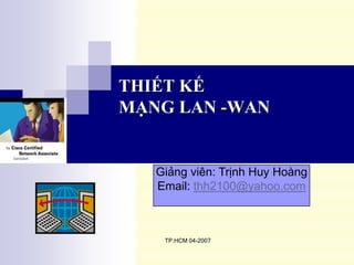 THIẾT KẾ
MẠNG LAN -WAN


   Giảng viên: Trịnh Huy Hoàng
   Email: thh2100@yahoo.com



    TP.HCM 04-2007
 