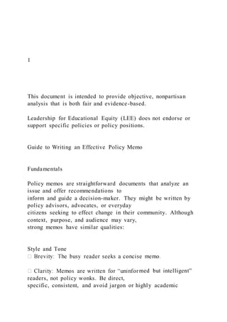 1
This document is intended to provide objective, nonpartisan
analysis that is both fair and evidence-based.
Leadership for Educational Equity (LEE) does not endorse or
support specific policies or policy positions.
Guide to Writing an Effective Policy Memo
Fundamentals
Policy memos are straightforward documents that analyze an
issue and offer recommendations to
inform and guide a decision-maker. They might be written by
policy advisors, advocates, or everyday
citizens seeking to effect change in their community. Although
context, purpose, and audience may vary,
strong memos have similar qualities:
Style and Tone
med but intelligent”
readers, not policy wonks. Be direct,
specific, consistent, and avoid jargon or highly academic
 