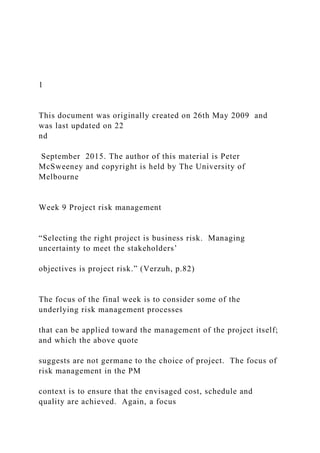1
This document was originally created on 26th May 2009 and
was last updated on 22
nd
September 2015. The author of this material is Peter
McSweeney and copyright is held by The University of
Melbourne
Week 9 Project risk management
“Selecting the right project is business risk. Managing
uncertainty to meet the stakeholders’
objectives is project risk.” (Verzuh, p.82)
The focus of the final week is to consider some of the
underlying risk management processes
that can be applied toward the management of the project itself;
and which the above quote
suggests are not germane to the choice of project. The focus of
risk management in the PM
context is to ensure that the envisaged cost, schedule and
quality are achieved. Again, a focus
 