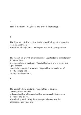 1
This is module 6, Vegetable and fruit microbiology.
2
The first part of this section is the microbiology of vegetables
including intrinsic
properties of vegetables, pathogens and spoilage organisms.
The microbial growth environment of vegetables is considerably
different from
meats, poultry, or seafood. Vegetables have low proteins and
lipid content,
especially compared to meats. Vegetables are made up of
mostly simple and
complex carbohydrates.
3
The carbohydrate content of vegetables is diverse.
Carbohydrates include
polysaccharides, oligosaccharides, monosaccharides, sugar
alcohols, and esters.
Microbial growth using these compounds requires the
appropriate enzymes and
 