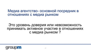 Медиа агентство- основной посредник в
отношениях с медиа рынком
Это уровень доверия или невозможность
принимать активное участие в отношениях
с медиа рынком ?

27

 
