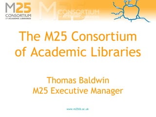 www.m25lib.ac.uk
The M25 Consortium
of Academic Libraries
Thomas Baldwin
M25 Executive Manager
 