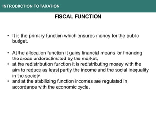 INTRODUCTION TO TAXATION
FISCAL FUNCTION
• It is the primary function which ensures money for the public
budget.
• At the allocation function it gains financial means for financing
the areas underestimated by the market,
• at the redistribution function it is redistributing money with the
aim to reduce as least partly the income and the social inequality
in the society
• and at the stabilizing function incomes are regulated in
accordance with the economic cycle.
 