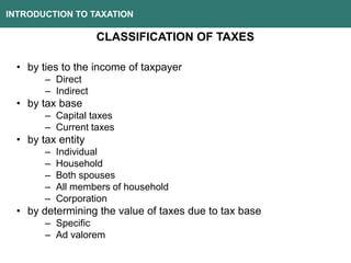 INTRODUCTION TO TAXATION
CLASSIFICATION OF TAXES
• by ties to the income of taxpayer
– Direct
– Indirect
• by tax base
– Capital taxes
– Current taxes
• by tax entity
– Individual
– Household
– Both spouses
– All members of household
– Corporation
• by determining the value of taxes due to tax base
– Specific
– Ad valorem
 