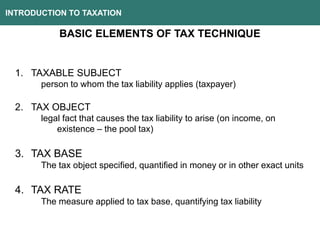 INTRODUCTION TO TAXATION
BASIC ELEMENTS OF TAX TECHNIQUE
1. TAXABLE SUBJECT
person to whom the tax liability applies (taxpayer)
2. TAX OBJECT
legal fact that causes the tax liability to arise (on income, on
existence – the pool tax)
3. TAX BASE
The tax object specified, quantified in money or in other exact units
4. TAX RATE
The measure applied to tax base, quantifying tax liability
 