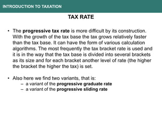 INTRODUCTION TO TAXATION
TAX RATE
• The progressive tax rate is more difficult by its construction.
With the growth of the tax base the tax grows relatively faster
than the tax base. It can have the form of various calculation
algorithms. The most frequently the tax bracket rate is used and
it is in the way that the tax base is divided into several brackets
as its size and for each bracket another level of rate (the higher
the bracket the higher the tax) is set.
• Also here we find two variants, that is:
– a variant of the progressive graduate rate
– a variant of the progressive sliding rate
 