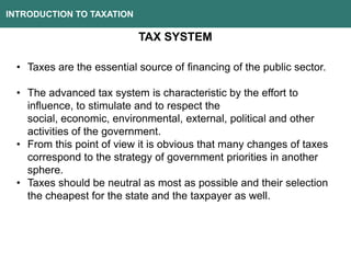 INTRODUCTION TO TAXATION
TAX SYSTEM
• Taxes are the essential source of financing of the public sector.
• The advanced tax system is characteristic by the effort to
influence, to stimulate and to respect the
social, economic, environmental, external, political and other
activities of the government.
• From this point of view it is obvious that many changes of taxes
correspond to the strategy of government priorities in another
sphere.
• Taxes should be neutral as most as possible and their selection
the cheapest for the state and the taxpayer as well.
 