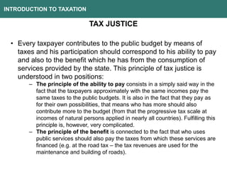 INTRODUCTION TO TAXATION
TAX JUSTICE
• Every taxpayer contributes to the public budget by means of
taxes and his participation should correspond to his ability to pay
and also to the benefit which he has from the consumption of
services provided by the state. This principle of tax justice is
understood in two positions:
– The principle of the ability to pay consists in a simply said way in the
fact that the taxpayers approximately with the same incomes pay the
same taxes to the public budgets. It is also in the fact that they pay as
for their own possibilities, that means who has more should also
contribute more to the budget (from that the progressive tax scale at
incomes of natural persons applied in nearly all countries). Fulfilling this
principle is, however, very complicated.
– The principle of the benefit is connected to the fact that who uses
public services should also pay the taxes from which these services are
financed (e.g. at the road tax – the tax revenues are used for the
maintenance and building of roads).
 
