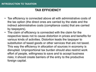 INTRODUCTION TO TAXATION
TAX EFFICIENCY
• Tax efficiency is connected above all with administrative costs of
the tax option (the direct ones are carried by the state and the
indirect administrative costs (compliance costs) that are carried
by taxpayers).
• The claim of efficiency is connected with the claim for the
respective taxes not to cause distortion in prices and benefits for
various kinds of activities. Distortion leads the taxpayer to
substitution of taxed goods or other services that are not taxed.
This way the efficiency in allocation of sources in economy is
disrupted. Unproportional tax burden should also restrict work
effort of people, willingness to save and to accept business
risks; it should create barriers of the entry to the productive
foreign capital.
 