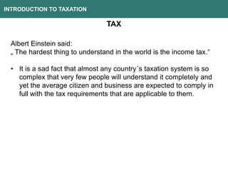 INTRODUCTION TO TAXATION
TAX
Albert Einstein said:
„ The hardest thing to understand in the world is the income tax.“
• It is a sad fact that almost any country´s taxation system is so
complex that very few people will understand it completely and
yet the average citizen and business are expected to comply in
full with the tax requirements that are applicable to them.
 