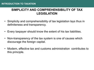 INTRODUCTION TO TAXATION
SIMPLICITY AND COMPREHENSIBILITY OF TAX
LEGISLATION
• Simplicity and comprehensibility of tax legislation lays thus in
definiteness and transparency.
• Every taxpayer should know the extent of his tax liabilities.
• Non-transparency of the tax system is one of causes which
discourage the foreign capital.
• Modern, effective tax and customs administration contributes to
this principle.
 