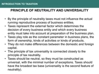 INTRODUCTION TO TAXATION
PRINCIPLE OF NEUTRALITY AND UNIVERSALITY
• By the principle of neutrality taxes must not influence the actual
running reproductive process of business entities.
• Taxes represent the external factor which determines the
decision of every business entity and which every business
entity must take into account at preparation of the business plan.
• Taxes play role as the constant parameter in business plans, the
form of ownership, kinds of activities or kinds of products.
• They do not make differences between the domestic and foreign
capital.
• The principle of tax universality is connected closely to the
principle of tax neutrality.
• Taxes should be neutral, so they must be constructed as
universal, with the minimal number of exceptions. Taxes should
have the broadest tax base (universality is the second feature of
neutrality).
 