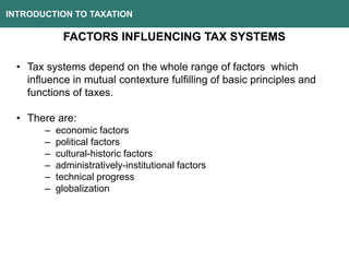 INTRODUCTION TO TAXATION
FACTORS INFLUENCING TAX SYSTEMS
• Tax systems depend on the whole range of factors which
influence in mutual contexture fulfilling of basic principles and
functions of taxes.
• There are:
– economic factors
– political factors
– cultural-historic factors
– administratively-institutional factors
– technical progress
– globalization
 